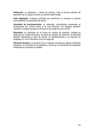106
Utilización: La utilización, o factor de servicio, mide el tiempo efectivo de
operación de un equipo durante un período determinado.
Valor Agregado: Cualquier actividad que transforme un producto o servicio
para satisfacer la necesidad del cliente.
Velocidad de funcionamiento: La velocidad, normalmente expresada en
revoluciones por minuto (rpm), a la cual funciona una máquina giratoria.
También se puede expresar en hercios si se dividen las rpm por 60.
Velocidad: La velocidad es el índice de cambio de posición, medida en
distancia por unidad de tiempo. Al medir las señales de vibración, la velocidad
también representa la tasa de cambio en desplazamiento y se expresa en
pulgadas (in) o en milímetros (mm) por segundo.
Vibración forzada: La vibración de un máquina causada por alguna excitación
mecánica. Si la excitación es periódica y continua, el movimiento de respuesta
finalmente se convierte en estable.
 