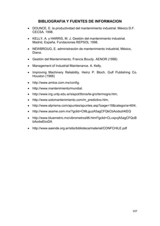 107
BIBLIOGRAFIA Y FUENTES DE INFORMACION
 DOUNCE, E. la productividad del mantenimiento industrial. México D.F.
CECSA. 1998.
 KELLY, A. y HARRIS, M. J. Gestión del mantenimiento industrial.
Madrid, España. Fundaciones REPSOL 1998.
 NEWBROUG, E. administración de mantenimiento industrial, México,
Diana.
 Gestión del Mantenimiento. Francis Boucly. AENOR (1998)
 Management of Industrial Maintenance. A. Kelly.
 Improving Machinery Reliability. Heinz P. Bloch. Gulf Publishing Co.
Houston (1988)
 http://www.amtce.com.mx/config.
 http://www.mantenimiento/mundial.
 http://www.ing.unlp.edu.ar/sispot/libros/le-gro/termogra.htm,
 http://www.solomantenimiento.com/m_predictivo.htm,
 http://www.elprisma.com/apuntes/apuntes.asp?page=18&categoria=604,
 http://www.assme.com.mx/?gclid=CMLguzA5agCFQkCbAodszhKEQ
 http://www.bluemetric.mx/vibrometros96.html?gclid=CLvxpvjA5agCFQcB
bAodwEkxDA
 http://www.aaende.org.ar/sitio/biblioteca/material/CONFCHILE.pdf
 