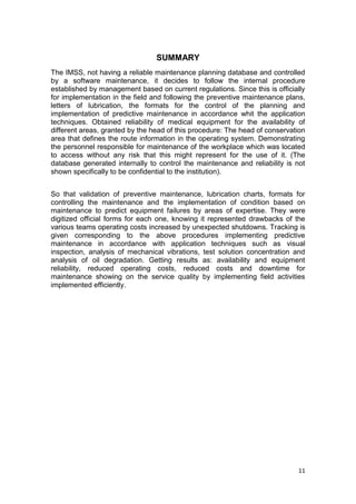 11
SUMMARY
The IMSS, not having a reliable maintenance planning database and controlled
by a software maintenance, it decides to follow the internal procedure
established by management based on current regulations. Since this is officially
for implementation in the field and following the preventive maintenance plans,
letters of lubrication, the formats for the control of the planning and
implementation of predictive maintenance in accordance whit the application
techniques. Obtained reliability of medical equipment for the availability of
different areas, granted by the head of this procedure: The head of conservation
area that defines the route information in the operating system. Demonstrating
the personnel responsible for maintenance of the workplace which was located
to access without any risk that this might represent for the use of it. (The
database generated internally to control the maintenance and reliability is not
shown specifically to be confidential to the institution).
So that validation of preventive maintenance, lubrication charts, formats for
controlling the maintenance and the implementation of condition based on
maintenance to predict equipment failures by areas of expertise. They were
digitized official forms for each one, knowing it represented drawbacks of the
various teams operating costs increased by unexpected shutdowns. Tracking is
given corresponding to the above procedures implementing predictive
maintenance in accordance with application techniques such as visual
inspection, analysis of mechanical vibrations, test solution concentration and
analysis of oil degradation. Getting results as: availability and equipment
reliability, reduced operating costs, reduced costs and downtime for
maintenance showing on the service quality by implementing field activities
implemented efficiently.
 