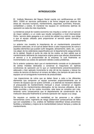 12
INTRODUCCIÓN
El Instituto Mexicano del Seguro Social cuenta con certificaciones en ISO
9001; V2000 en servicios particulares o de forma integral que abarcan las
áreas de: recursos humanos, mantenimiento, seguridad, suministro, finanzas,
contabilidad y costos. El mantener los equipos en condiciones óptimas de
operación es cada día más importante.
La tendencia actual de nuestra economía nos impulsa a contar con un servició
de mayor calidad y a un costo que resulte competitivo a nivel internacional.
Dicho servicio debe apegarse a un control de calidad muy estricto, que obliga
a que el equipo utilizado para proporcionar el servició opere correcta y
continuamente.
Lo anterior nos muestra la importancia de un mantenimiento preventivo/
predictivo adecuado, en el cual se deben llevar a cabo inspecciones de rutina a
aquellos elementos que puedan sufrir desgaste, alineamiento, daño, etc., y que
nos alejan de los estándares especificados por el departamento aseguramiento
de la calidad. Desde el punto de vista de los costos, es bien sabido que el
mantenimiento deficiente de maquinaria origina paros que afectan directamente
al servicio y a la productividad de la empresa, lo cual finalmente ve
incrementados sus costos de operación debido a estos problemas.
De lo anterior podemos decir que el mantenimiento consiste en la planeación
de ciertas medidas dedicadas a conservar la maquinaria en óptimas
condiciones de operación por lo que un mantenimiento preventivo/predictivo
adecuado y bien aplicado incrementa la vida útil de los equipos y reduce los
costos de servicio al disminuir el número de fallas y los tiempos de paro de los
equipos con el consiguiente incremento de productividad.
Las inspecciones de rutina que se deben llevar a cabo a los diferentes
elementos que componen un equipo aumentan proporcionalmente con el
número de equipos que se quiera controlar, y si además es necesario elaborar
el presupuesto de mantenimiento mensual o anual, conservar un registro
histórico de los mantenimientos efectuados, de los recursos utilizados, de las
fallas ocurridas y de los costos incurridos, esta tarea se complica aún más,
teniendo como consecuencia que el departamento de conservación de la
institución descuide finalmente la correcta operación del equipo a su cargo.
Se requiere un cambio de mentalidad en las personas y se utilizan
herramientas como: ingeniería de riesgo (Determinar consecuencias de fallos
que son aceptables o no), análisis de fiabilidad (Identificar tareas preventivas
factibles y rentables) y mejora de la mantenibilidad (reducir tiempos y costes de
mantenimiento.
 