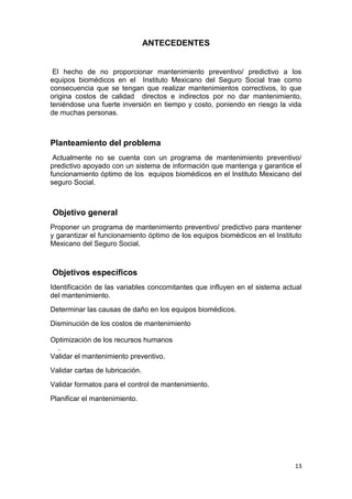 13
ANTECEDENTES
El hecho de no proporcionar mantenimiento preventivo/ predictivo a los
equipos biomédicos en el Instituto Mexicano del Seguro Social trae como
consecuencia que se tengan que realizar mantenimientos correctivos, lo que
origina costos de calidad directos e indirectos por no dar mantenimiento,
teniéndose una fuerte inversión en tiempo y costo, poniendo en riesgo la vida
de muchas personas.
Planteamiento del problema
Actualmente no se cuenta con un programa de mantenimiento preventivo/
predictivo apoyado con un sistema de información que mantenga y garantice el
funcionamiento óptimo de los equipos biomédicos en el Instituto Mexicano del
seguro Social.
Objetivo general
Proponer un programa de mantenimiento preventivo/ predictivo para mantener
y garantizar el funcionamiento óptimo de los equipos biomédicos en el Instituto
Mexicano del Seguro Social.
Objetivos específicos
Identificación de las variables concomitantes que influyen en el sistema actual
del mantenimiento.
Determinar las causas de daño en los equipos biomédicos.
Disminución de los costos de mantenimiento
Optimización de los recursos humanos
.
Validar el mantenimiento preventivo.
Validar cartas de lubricación.
Validar formatos para el control de mantenimiento.
Planificar el mantenimiento.
 