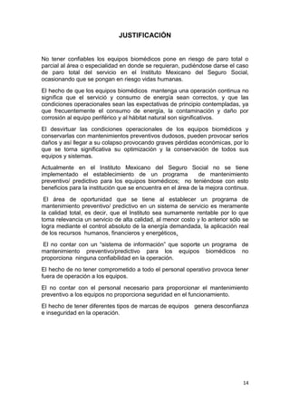 14
JUSTIFICACIÓN
No tener confiables los equipos biomédicos pone en riesgo de paro total o
parcial al área o especialidad en donde se requieran, pudiéndose darse el caso
de paro total del servicio en el Instituto Mexicano del Seguro Social,
ocasionando que se pongan en riesgo vidas humanas.
El hecho de que los equipos biomédicos mantenga una operación continua no
significa que el servició y consumo de energía sean correctos, y que las
condiciones operacionales sean las expectativas de principio contempladas, ya
que frecuentemente el consumo de energía, la contaminación y daño por
corrosión al equipo periférico y al hábitat natural son significativos.
El desvirtuar las condiciones operacionales de los equipos biomédicos y
conservarlas con mantenimientos preventivos dudosos, pueden provocar serios
daños y así llegar a su colapso provocando graves pérdidas económicas, por lo
que se torna significativa su optimización y la conservación de todos sus
equipos y sistemas.
Actualmente en el Instituto Mexicano del Seguro Social no se tiene
implementado el establecimiento de un programa de mantenimiento
preventivo/ predictivo para los equipos biomédicos; no teniéndose con esto
beneficios para la institución que se encuentra en el área de la mejora continua.
El área de oportunidad que se tiene al establecer un programa de
mantenimiento preventivo/ predictivo en un sistema de servicio es meramente
la calidad total, es decir, que el Instituto sea sumamente rentable por lo que
toma relevancia un servicio de alta calidad, al menor costo y lo anterior sólo se
logra mediante el control absoluto de la energía demandada, la aplicación real
de los recursos humanos, financieros y energéticos.
El no contar con un “sistema de información” que soporte un programa de
mantenimiento preventivo/predictivo para los equipos biomédicos no
proporciona ninguna confiabilidad en la operación.
El hecho de no tener comprometido a todo el personal operativo provoca tener
fuera de operación a los equipos.
El no contar con el personal necesario para proporcionar el mantenimiento
preventivo a los equipos no proporciona seguridad en el funcionamiento.
El hecho de tener diferentes tipos de marcas de equipos genera desconfianza
e inseguridad en la operación.
 