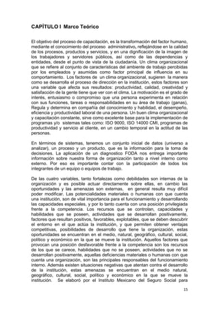 15
CAPÍTULO I Marco Teórico
El objetivo del proceso de capacitación, es la transformación del factor humano,
mediante el conocimiento del proceso administrativo, reflejándose en la calidad
de los procesos, productos y servicios, y en una dignificación de la imagen de
los trabajadores y servidores públicos, así como de las dependencias y
entidades, desde el punto de vista de la ciudadanía. Un clima organizacional
que se refiere al conjunto de características del ambiente de trabajo percibidas
por los empleados y asumidas como factor principal de influencia en su
comportamiento. Los factores de un clima organizacional, sugieren la manera
como se desarrolla el proceso de dirección en la institución, estos factores son
una variable que afecta sus resultados: productividad, calidad, creatividad y
satisfacción de la gente tiene que ver con el clima. La motivación es el grado de
interés, entusiasmo o compromiso que una persona experimenta en relación
con sus funciones, tareas o responsabilidades en su área de trabajo (ganas),
Regula y determina en compañía del conocimiento y habilidad, el desempeño,
eficiencia y productividad laboral de una persona. Un buen clima organizacional
y capacitación constante, sirve como excelente base para la implementación de
programas y/o sistemas tales como: ISO 9000, ISO 14000 CMI, programas de
productividad y servicio al cliente, en un cambio temporal en la actitud de las
personas.
En términos de sistemas, tenemos un conjunto inicial de datos (universo a
analizar), un proceso y un producto, que es la información para la toma de
decisiones. La aplicación de un diagnostico FODA nos entrega importante
información sobre nuestra forma de organización tanto a nivel interno como
externo. Por eso es importante contar con la participación de todos los
integrantes de un equipo o equipos de trabajo.
De las cuatro variables, tanto fortalezas como debilidades son internas de la
organización y es posible actuar directamente sobre ellas, en cambio las
oportunidades y las amenazas son externas, en general resulta muy difícil
poder modificar. Las potencialidades materiales o humanas con que cuenta
una institución, son de vital importancia para el funcionamiento y desarrollando
las capacidades especiales, y por lo tanto cuenta con una posición privilegiada
frente a la competencia. Los recursos que se controlan, capacidades y
habilidades que se poseen, actividades que se desarrollan positivamente,
factores que resultan positivos, favorables, explotables, que se deben descubrir
el entorno en el que actúa la institución, y que permiten obtener ventajas
competitivas, posibilidades de desarrollo que tiene la organización, estas
oportunidades se encuentran en el medio, natural, geográfico, cultural, social,
político y económico en la que se mueve la institución. Aquellos factores que
provocan una posición desfavorable frente a la competencia son los recursos
de los que se carece, habilidades que no se poseen, actividades que no se
desarrollan positivamente, aquellas deficiencias materiales o humanas con que
cuenta una organización, son las principales responsables del funcionamiento
interno. Además existen situaciones negativas que atentan contra el desarrollo
de la institución, estas amenazas se encuentran en el medio natural,
geográfico, cultural, social, político y económico en la que se mueve la
institución. Se elaboró por el Instituto Mexicano del Seguro Social para
 