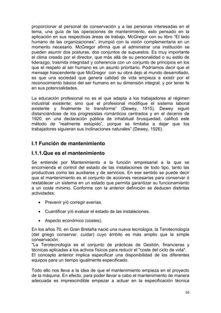 16
proporcionar al personal de conservación y a las personas interesadas en el
tema, una guía de las operaciones de mantenimiento, esto pensado en la
aplicación en sus respectivas áreas de trabajo, McGregor con su libro “El lado
humano de las organizaciones”, irrumpió con la visión complementaria en un
momento necesario. McGregor afirma que al administrar una institución se
pueden asumir dos posturas, dos conjuntos de supuestos. Es muy importante
el clima creado por el director, que más allá de su personalidad o su estilo de
liderazgo, trasmita integridad y coherencia con un conjunto de principios en los
que el respeto al ser humano es un asunto prioritario. Podríamos decir que el
mensaje trascendente que McGregor con su obra dejo al mundo desarrollado,
es que una sociedad que genera calidad de vida empieza a existir por el
reconocimiento básico del ser humano en su dimensión integral, y por tener fe
en sus potencialidades.
La educación profesional no es el que adapta a los trabajadores al régimen
industrial existente; sino que el profesional modifique el sistema laboral
existente y finalmente lo transforme” (Dewey, 1915). Dewey siguió
distanciándose de los progresistas románticos centrados y en el decenio de
1920, en una declaración pública de inhabitual brusquedad, calificó este
método de “realmente estúpido”, porque se limitaba a dejar que los
trabajadores siguieran sus inclinaciones naturales” (Dewey, 1926).
I.1 Función de mantenimiento
I.1.1.Que es el mantenimiento
Se entiende por Mantenimiento a la función empresarial a la que se
encomienda el control del estado de las instalaciones de todo tipo, tanto las
productivas como las auxiliares y de servicios. En ese sentido se puede decir
que el mantenimiento es el conjunto de acciones necesarias para conservar ó
restablecer un sistema en un estado que permita garantizar su funcionamiento
a un coste mínimo. Conforme con la anterior definición se deducen distintas
actividades:
 Prevenir y/ó corregir averías.
 Cuantificar y/ó evaluar el estado de las instalaciones.
 Aspecto económico (costes).
En los años 70, en Gran Bretaña nació una nueva tecnología, la Terotecnología
(del griego conservar, cuidar) cuyo ámbito es más amplio que la simple
conservación:
"La Terotecnología es el conjunto de prácticas de Gestión, financieras y
técnicas aplicadas a los activos físicos para reducir el "coste del ciclo de vida".
El concepto anterior implica especificar una disponibilidad de los diferentes
equipos para un tiempo igualmente especificado.
Todo ello nos lleva a la idea de que el mantenimiento empieza en el proyecto
de la máquina. En efecto, para poder llevar a cabo el mantenimiento de manera
adecuada es imprescindible empezar a actuar en la especificación técnica
 