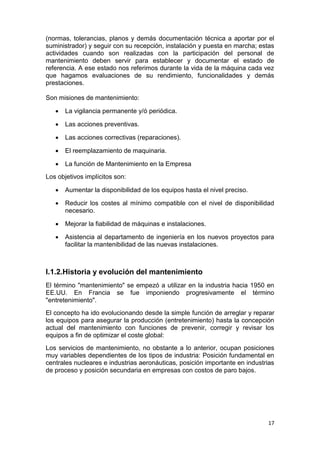 17
(normas, tolerancias, planos y demás documentación técnica a aportar por el
suministrador) y seguir con su recepción, instalación y puesta en marcha; estas
actividades cuando son realizadas con la participación del personal de
mantenimiento deben servir para establecer y documentar el estado de
referencia. A ese estado nos referimos durante la vida de la máquina cada vez
que hagamos evaluaciones de su rendimiento, funcionalidades y demás
prestaciones.
Son misiones de mantenimiento:
 La vigilancia permanente y/ó periódica.
 Las acciones preventivas.
 Las acciones correctivas (reparaciones).
 El reemplazamiento de maquinaria.
 La función de Mantenimiento en la Empresa
Los objetivos implícitos son:
 Aumentar la disponibilidad de los equipos hasta el nivel preciso.
 Reducir los costes al mínimo compatible con el nivel de disponibilidad
necesario.
 Mejorar la fiabilidad de máquinas e instalaciones.
 Asistencia al departamento de ingeniería en los nuevos proyectos para
facilitar la mantenibilidad de las nuevas instalaciones.
I.1.2.Historia y evolución del mantenimiento
El término "mantenimiento" se empezó a utilizar en la industria hacia 1950 en
EE.UU. En Francia se fue imponiendo progresivamente el término
"entretenimiento".
El concepto ha ido evolucionando desde la simple función de arreglar y reparar
los equipos para asegurar la producción (entretenimiento) hasta la concepción
actual del mantenimiento con funciones de prevenir, corregir y revisar los
equipos a fin de optimizar el coste global:
Los servicios de mantenimiento, no obstante a lo anterior, ocupan posiciones
muy variables dependientes de los tipos de industria: Posición fundamental en
centrales nucleares e industrias aeronáuticas, posición importante en industrias
de proceso y posición secundaria en empresas con costos de paro bajos.
 