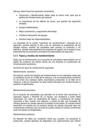 22
Del que caben hacer los siguientes comentarios:
 Producción y Mantenimiento deben estar al mismo nivel, para que la
política de mantenimiento sea racional.
 La importancia de los talleres de zonas, que aportan las siguientes
ventajas:
 Equipo multidisciplinar
 Mejor coordinación y seguimiento del trabajo
 Facilita el intercambio de equipos
 Clarifica mejor las responsabilidades.
La necesidad de la unidad “ingeniería de mantenimiento”, separada de la
ejecución, permite atender el día a día sin descuidar la preparación de los
trabajos futuros, analizar los resultados para conocer su evolución y, en
definitiva, atender adecuadamente los aspectos de gestión sin la presión a que
habitualmente se encuentran sometidos los responsables de ejecución.
I.1.7. Tipos y niveles de mantenimiento
Dado que el mantenimiento es el conjunto de actividades desarrolladas con el
objeto de conservar los bienes físicos de una empresa en condiciones de
funcionamiento económico.
Se tienen los tipos de mantenimiento siguientes:
Mantenimiento correctivo:
Se produce cuando los trabajos de mantenimiento no son realizados hasta que
un problema ocurre en el fallo de la máquina. Con el mantenimiento correctivo
no se evitan los costosos daños secundarios producidos en el fallo de la
máquina, y ello sin considerar los altos costos derivados por mantenimientos y
paradas no planificadas.
Mantenimiento preventivo:
Es el conjunto de actividades que permiten en la forma más económica, la
operación segura y eficiente de un equipo; con tendencia a evitar fallas
imprevistas con base en parámetros de diseño y condiciones de trabajo
supuestos o bien cuando una máquina, o partes de ella, son revisadas de
manera general sin prestar atención al estado de las partes. El mantenimiento
preventivo es costoso por el excesivo tiempo de parada requerido para las
innecesarias revisiones y por el costo de sustituir piezas en buenas condiciones
junto con piezas ya desgastadas.
Mantenimiento predictivo:
Es detectar las fallas por revelación antes que sucedan, sin perjudicar la
producción, usando aparatos de diagnóstico con observaciones que indican
 