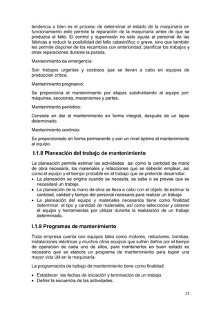 23
tendencia o bien es el proceso de determinar el estado de la maquinaria en
funcionamiento esto permite la reparación de la maquinaria antes de que se
produzca el fallo. El control y supervisión no sólo ayuda al personal de las
fábricas a reducir la posibilidad del fallo catastrófico o grave, sino que también
les permite disponer de los recambios con anterioridad, planificar los trabajos y
otras reparaciones durante la parada.
Mantenimiento de emergencia:
Son trabajos urgentes y costosos que se llevan a cabo en equipos de
producción crítica.
Mantenimiento progresivo:
Se proporciona el mantenimiento por etapas subdividiendo al equipo por:
máquinas, secciones, mecanismos y partes.
Mantenimiento periódico:
Consiste en dar el mantenimiento en forma integral, después de un lapso
determinado.
Mantenimiento continúo:
Es proporcionado en forma permanente y con un nivel óptimo el mantenimiento
al equipo.
I.1.8 Planeación del trabajo de mantenimiento
La planeación permite estimar las actividades así como la cantidad de mano
de obra necesaria, los materiales y refacciones que se deberán emplear, así
como el equipo y el tiempo probable en el trabajo que se pretende desarrollar.
 La planeación se origina cuando se necesita, se sabe o se prevee que se
necesitará un trabajo.
 La planeación de la mano de obra se lleva a cabo con el objeto de estimar la
cantidad, calidad y tiempo del personal necesario para realizar un trabajo.
 La planeación del equipo y materiales necesarios tiene como finalidad
determinar el tipo y cantidad de materiales, así como seleccionar y obtener
el equipo y herramientas por utilizar durante la realización de un trabajo
determinado.
I.1.9 Programas de mantenimiento
Toda empresa cuenta con equipos tales como motores, reductores, bombas,
instalaciones eléctricas y muchos otros equipos que sufren daños por el tiempo
de operación de cada uno de ellos, para mantenerlos en buen estado es
necesario que se elabore un programa de mantenimiento para lograr una
mayor vida útil en la maquinaria.
La programación de trabajo de mantenimiento tiene como finalidad:
 Establecer las fechas de iniciación y terminación de un trabajo.
 Definir la secuencia de las actividades.
 
