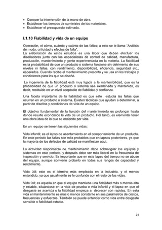 24
 Conocer la intervención de la mano de obra.
 Establecer los tiempos de suministro de los materiales.
 Establecer el presupuesto estimado.
I.1.10 Fiabilidad y vida de un equipo
Operación, el cómo, cuándo y cuánto de las fallas; a esto se le llama “Análisis
de modo, criticidad y efectos de falla”.
La elaboración de estos estudios es una labor que deben efectuar los
diseñadores junto con los especialistas de control de calidad, manufactura,
producción, mantenimiento y gente experimentada en la materia. La fiabilidad
es la probabilidad de que un producto o sistema funcione sin detrimento de sus
niveles ni fallas, con rendimiento, disponibilidad, eficiencia, seguridad etc.,
esperados. Cuando recibe el mantenimiento prescrito y se usa en los trabajos y
condiciones para los que se diseñó.
La ingeniería de la fiabilidad está muy ligada a la mantenibilidad, que es la
probabilidad de que un producto o sistema sea examinado y mantenido, es
decir, restituido en un nivel aceptable de fiabilidad y confianza.
Una faceta importante de la fiabilidad es que este estudia las fallas que
ocurren en un producto o sistema. Existen técnicas que ayudan a determinar, a
partir de diseños y condiciones de vida de un equipo.
El objetivo fundamental de la función del mantenimiento es prolongar hasta
donde resulte económico la vida de un producto. Por tanto, es elemental tener
una clara idea de lo que se entiende por vida.
En un equipo se tienen las siguientes vidas:
Vida infantil; es el lapso de asentamiento en el comportamiento de un producto.
En este periodo las fallas son más probables que en lapsos posteriores, ya que
la mayoría de los defectos de calidad se manifiestan aquí.
La actividad responsable de mantenimiento debe sobrevigilar los equipos y
sistemas en este periodo, y después debe ser más liberal en la frecuencia de
inspección y servicio. Es importante que en este lapso del tiempo no se abuse
del equipo, aunque conviene probarlo en todos sus rangos de capacidad y
rendimiento.
Vida útil; este es el término más empleado en la industria, y el menos
entendido, ya que usualmente se le confunde con el resto de las vidas.
Vida útil; es aquella en que el equipo mantiene una fiabilidad más o menos alta
y estable, situándose en la vida de prueba o vida infantil y el lapso en que el
desgaste se acentúa o la fiabilidad empieza a decrecer con rapidez. En esta
vida el mantenimiento es más o menos constante en sus parámetros de costos,
frecuencias y esfuerzos. También se puede entender como vida entre desgaste
sensible o fiabilidad estable.
 