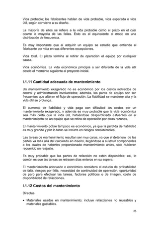 25
Vida probable; los fabricantes hablan de vida probable, vida esperada o vida
útil, según conviene a su diseño.
La mayoría de ellos se refiere a la vida probable como el plazo en el cual
ocurre la mayoría de las fallas. Esto es el equivalente al modo en una
distribución de frecuencia.
Es muy importante que al adquirir un equipo se estudie que entiende el
fabricante por vida en sus diferentes excepciones.
Vida total. El plazo termina al retirar de operación el equipo por cualquier
causa.
Vida económica. La vida económica principia a ser diferente de la vida útil
desde el momento siguiente al proyecto inicial.
I.1.11 Cantidad adecuada de mantenimiento
Un mantenimiento exagerado no es económico por los costos indirectos de
control y administración involucrados; además, los paros de equipo son tan
frecuentes que alteran el flujo de operación. La fiabilidad se mantiene alta y la
vida útil se prolonga.
El aumento de fiabilidad y vida paga con dificultad los costos por un
mantenimiento exagerado, y además es muy probable que la vida económica
sea más corta que la vida útil, habiéndose desperdiciado esfuerzos en el
mantenimiento de un equipo que se retira de operación por otras razones.
El mantenimiento pobre tampoco es económico, ya que la pérdida de fiabilidad
es muy grande y por lo tanto se incurre en riesgos considerables.
Las tareas de mantenimiento resultan ser muy caras, ya que el deterioro de las
partes va más allá del calculado en diseño, llegándose a sustituir componentes
a los cuales de haberles proporcionado mantenimiento antes, sólo hubieran
requerido un reajuste.
Es muy probable que las partes de refacción no estén disponibles; así, lo
común es que las tareas se retrasen días enteros en su espera.
El mantenimiento adecuado o económico considera el estudio de probabilidad
de falla, riesgos por falla, necesidad de continuidad de operación, oportunidad
de paro para efectuar las tareas, factores políticos o de imagen, costo de
disponibilidad de refacciones.
I.1.12 Costos del mantenimiento
Directos
 Materiales usados en mantenimiento; incluye refacciones no reusables y
materiales gastables.
 
