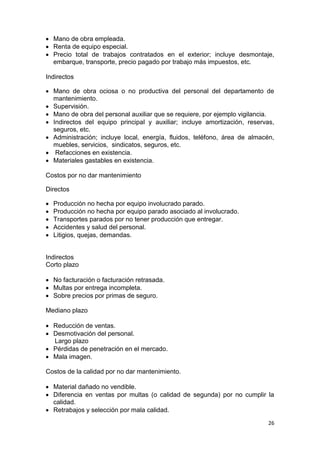 26
 Mano de obra empleada.
 Renta de equipo especial.
 Precio total de trabajos contratados en el exterior; incluye desmontaje,
embarque, transporte, precio pagado por trabajo más impuestos, etc.
Indirectos
 Mano de obra ociosa o no productiva del personal del departamento de
mantenimiento.
 Supervisión.
 Mano de obra del personal auxiliar que se requiere, por ejemplo vigilancia.
 Indirectos del equipo principal y auxiliar; incluye amortización, reservas,
seguros, etc.
 Administración; incluye local, energía, fluidos, teléfono, área de almacén,
muebles, servicios, sindicatos, seguros, etc.
 Refacciones en existencia.
 Materiales gastables en existencia.
Costos por no dar mantenimiento
Directos
 Producción no hecha por equipo involucrado parado.
 Producción no hecha por equipo parado asociado al involucrado.
 Transportes parados por no tener producción que entregar.
 Accidentes y salud del personal.
 Litigios, quejas, demandas.
Indirectos
Corto plazo
 No facturación o facturación retrasada.
 Multas por entrega incompleta.
 Sobre precios por primas de seguro.
Mediano plazo
 Reducción de ventas.
 Desmotivación del personal.
Largo plazo
 Pérdidas de penetración en el mercado.
 Mala imagen.
Costos de la calidad por no dar mantenimiento.
 Material dañado no vendible.
 Diferencia en ventas por multas (o calidad de segunda) por no cumplir la
calidad.
 Retrabajos y selección por mala calidad.
 