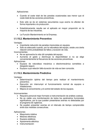 30
Aplicaciones:
 Cuando el coste total de las paradas ocasionadas sea menor que el
coste total de las acciones preventivas.
 Esto sólo se da en sistemas secundarios cuya avería no afectan de
forma importante a la producción.
 Estadísticamente resulta ser el aplicado en mayor proporción en la
mayoría de las industrias.
 La Función Mantenimiento en la Empresa.
I.1.15.2. Mantenimiento Preventivo
Ventajas:
 Importante reducción de paradas imprevistas en equipos.
 Solo es adecuado cuando, por la naturaleza del equipo, existe una cierta
relación entre probabilidad de fallos y duración de vida.
Inconvenientes:
 No se aprovecha la vida útil completa del equipo.
 Aumenta el gasto y disminuye la disponibilidad si no se elige
convenientemente la frecuencia de las acciones preventivas.
Aplicaciones:
 Equipos de naturaleza mecánica o electromecánica sometidos a
desgaste seguro
 Equipos cuya relación fallo-duración de vida es bien conocida.
I.1.15.3. Mantenimiento Predictivo
Ventajas:
 Determinación óptima del tiempo para realizar el mantenimiento
preventivo.
 Ejecución sin interrumpir el funcionamiento normal de equipos e
instalaciones.
 Mejora el conocimiento y el control del estado de los equipos.
Inconvenientes:
 Requiere personal mejor formado e instrumentación de análisis costosa.
 No es viable una monitorización de todos los parámetros funcionales
significativos, por lo que pueden presentarse averías no detectadas por
el programa de vigilancia.
 Se pueden presentar averías en el intervalo de tiempo comprendido
entre dos medidas consecutivas.
Aplicaciones:
 Maquinaria rotativa
 Motores eléctricos
 Equipos estáticos
 Aparamenta eléctrica
 Instrumentación
 