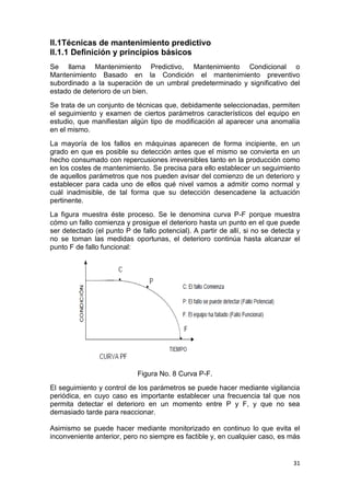31
II.1Técnicas de mantenimiento predictivo
II.1.1 Definición y principios básicos
Se llama Mantenimiento Predictivo, Mantenimiento Condicional o
Mantenimiento Basado en la Condición el mantenimiento preventivo
subordinado a la superación de un umbral predeterminado y significativo del
estado de deterioro de un bien.
Se trata de un conjunto de técnicas que, debidamente seleccionadas, permiten
el seguimiento y examen de ciertos parámetros característicos del equipo en
estudio, que manifiestan algún tipo de modificación al aparecer una anomalía
en el mismo.
La mayoría de los fallos en máquinas aparecen de forma incipiente, en un
grado en que es posible su detección antes que el mismo se convierta en un
hecho consumado con repercusiones irreversibles tanto en la producción como
en los costes de mantenimiento. Se precisa para ello establecer un seguimiento
de aquellos parámetros que nos pueden avisar del comienzo de un deterioro y
establecer para cada uno de ellos qué nivel vamos a admitir como normal y
cuál inadmisible, de tal forma que su detección desencadene la actuación
pertinente.
La figura muestra éste proceso. Se le denomina curva P-F porque muestra
cómo un fallo comienza y prosigue el deterioro hasta un punto en el que puede
ser detectado (el punto P de fallo potencial). A partir de allí, si no se detecta y
no se toman las medidas oportunas, el deterioro continúa hasta alcanzar el
punto F de fallo funcional:
Figura No. 8 Curva P-F.
El seguimiento y control de los parámetros se puede hacer mediante vigilancia
periódica, en cuyo caso es importante establecer una frecuencia tal que nos
permita detectar el deterioro en un momento entre P y F, y que no sea
demasiado tarde para reaccionar.
Asimismo se puede hacer mediante monitorizado en continuo lo que evita el
inconveniente anterior, pero no siempre es factible y, en cualquier caso, es más
 