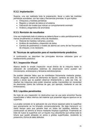 35
II.3.2. Implantación
Supone, una vez realizada toda la preparación, llevar a cabo las medidas
periódicas acordadas, con las rutas y frecuencias previstas, lo que implica:
 Chequeos y medidas periódicas
 Registro y volcado de datos en el sistema
 Valoración de niveles que indican un comportamiento anómalo
 Análisis y diagnóstico de anomalías
II.3.3. Revisión de resultados
Una vez implantado todo el sistema se debería llevar a cabo periódicamente (al
menos anualmente) un análisis crítico de resultados:
 Historial de medidas rutinarias y averías.
 Análisis de resultados y dispersión de datos.
 Cambio de parámetros o niveles de alarma así como de las frecuencias
de chequeo, si es necesario.
III. Técnicas de aplicación para el mantenimiento predictivo
A continuación se describen las principales técnicas utilizadas para un
mantenimiento predictivo:
III.1. Inspección Visual
Abarca desde la simple inspección visual directa de la máquina hasta la
utilización de complicados sistemas de observación como pueden ser
microscopios, endoscopios y lámparas estroboscópicas.
Se pueden detectar fallos que se manifiestan físicamente mediante grietas,
fisuras, desgaste, soltura de elementos de fijación, cambios de color, etc. Se
aplica a zonas que se pueden observar directamente y, cada vez más, se
diseñan las máquinas para poder observar partes inaccesibles sin necesidad
de desmontar (como las turbinas de gas, por ejemplo, mediante el uso de
endoscopios).
III.2. Líquidos penetrantes
Se trata de una inspección no destructiva que se usa para encontrar fisuras
superficiales o fallos internos del material que presentan alguna apertura en la
superficie.
La prueba consiste en la aplicación de una tintura especial sobre la superficie
que previamente se ha limpiado concienzudamente. Se deja transcurrir un
cierto tiempo para que penetre bien en todos los posibles defectos. A
continuación se elimina la tintura mediante limpieza superficial. Finalmente se
trata de nuevo la superficie con un líquido muy absorbente que extrae toda la
tintura que quedó atrapada en poros o grietas superficiales, revelando la
presencia y forma de tales defectos.
 