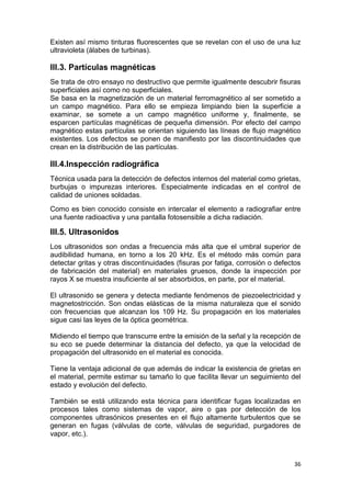 36
Existen así mismo tinturas fluorescentes que se revelan con el uso de una luz
ultravioleta (álabes de turbinas).
III.3. Partículas magnéticas
Se trata de otro ensayo no destructivo que permite igualmente descubrir fisuras
superficiales así como no superficiales.
Se basa en la magnetización de un material ferromagnético al ser sometido a
un campo magnético. Para ello se empieza limpiando bien la superficie a
examinar, se somete a un campo magnético uniforme y, finalmente, se
esparcen partículas magnéticas de pequeña dimensión. Por efecto del campo
magnético estas partículas se orientan siguiendo las líneas de flujo magnético
existentes. Los defectos se ponen de manifiesto por las discontinuidades que
crean en la distribución de las partículas.
III.4.Inspección radiográfica
Técnica usada para la detección de defectos internos del material como grietas,
burbujas o impurezas interiores. Especialmente indicadas en el control de
calidad de uniones soldadas.
Como es bien conocido consiste en intercalar el elemento a radiografiar entre
una fuente radioactiva y una pantalla fotosensible a dicha radiación.
III.5. Ultrasonidos
Los ultrasonidos son ondas a frecuencia más alta que el umbral superior de
audibilidad humana, en torno a los 20 kHz. Es el método más común para
detectar gritas y otras discontinuidades (fisuras por fatiga, corrosión o defectos
de fabricación del material) en materiales gruesos, donde la inspección por
rayos X se muestra insuficiente al ser absorbidos, en parte, por el material.
El ultrasonido se genera y detecta mediante fenómenos de piezoelectricidad y
magnetostricción. Son ondas elásticas de la misma naturaleza que el sonido
con frecuencias que alcanzan los 109 Hz. Su propagación en los materiales
sigue casi las leyes de la óptica geométrica.
Midiendo el tiempo que transcurre entre la emisión de la señal y la recepción de
su eco se puede determinar la distancia del defecto, ya que la velocidad de
propagación del ultrasonido en el material es conocida.
Tiene la ventaja adicional de que además de indicar la existencia de grietas en
el material, permite estimar su tamaño lo que facilita llevar un seguimiento del
estado y evolución del defecto.
También se está utilizando esta técnica para identificar fugas localizadas en
procesos tales como sistemas de vapor, aire o gas por detección de los
componentes ultrasónicos presentes en el flujo altamente turbulentos que se
generan en fugas (válvulas de corte, válvulas de seguridad, purgadores de
vapor, etc.).
 