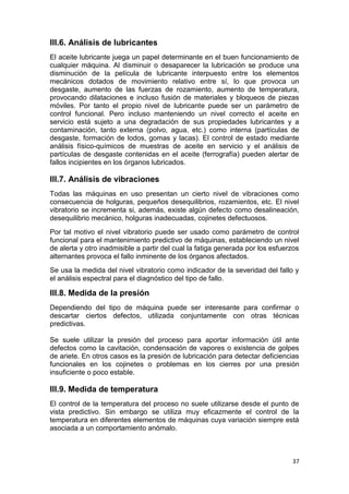 37
III.6. Análisis de lubricantes
El aceite lubricante juega un papel determinante en el buen funcionamiento de
cualquier máquina. Al disminuir o desaparecer la lubricación se produce una
disminución de la película de lubricante interpuesto entre los elementos
mecánicos dotados de movimiento relativo entre sí, lo que provoca un
desgaste, aumento de las fuerzas de rozamiento, aumento de temperatura,
provocando dilataciones e incluso fusión de materiales y bloqueos de piezas
móviles. Por tanto el propio nivel de lubricante puede ser un parámetro de
control funcional. Pero incluso manteniendo un nivel correcto el aceite en
servicio está sujeto a una degradación de sus propiedades lubricantes y a
contaminación, tanto externa (polvo, agua, etc.) como interna (partículas de
desgaste, formación de lodos, gomas y lacas). El control de estado mediante
análisis físico-químicos de muestras de aceite en servicio y el análisis de
partículas de desgaste contenidas en el aceite (ferrografía) pueden alertar de
fallos incipientes en los órganos lubricados.
III.7. Análisis de vibraciones
Todas las máquinas en uso presentan un cierto nivel de vibraciones como
consecuencia de holguras, pequeños desequilibrios, rozamientos, etc. El nivel
vibratorio se incrementa si, además, existe algún defecto como desalineación,
desequilibrio mecánico, holguras inadecuadas, cojinetes defectuosos.
Por tal motivo el nivel vibratorio puede ser usado como parámetro de control
funcional para el mantenimiento predictivo de máquinas, estableciendo un nivel
de alerta y otro inadmisible a partir del cual la fatiga generada por los esfuerzos
alternantes provoca el fallo inminente de los órganos afectados.
Se usa la medida del nivel vibratorio como indicador de la severidad del fallo y
el análisis espectral para el diagnóstico del tipo de fallo.
III.8. Medida de la presión
Dependiendo del tipo de máquina puede ser interesante para confirmar o
descartar ciertos defectos, utilizada conjuntamente con otras técnicas
predictivas.
Se suele utilizar la presión del proceso para aportar información útil ante
defectos como la cavitación, condensación de vapores o existencia de golpes
de ariete. En otros casos es la presión de lubricación para detectar deficiencias
funcionales en los cojinetes o problemas en los cierres por una presión
insuficiente o poco estable.
III.9. Medida de temperatura
El control de la temperatura del proceso no suele utilizarse desde el punto de
vista predictivo. Sin embargo se utiliza muy eficazmente el control de la
temperatura en diferentes elementos de máquinas cuya variación siempre está
asociada a un comportamiento anómalo.
 