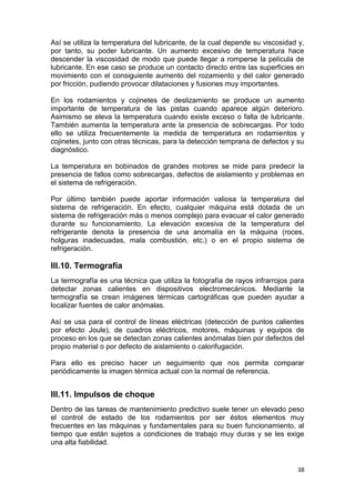 38
Así se utiliza la temperatura del lubricante, de la cual depende su viscosidad y,
por tanto, su poder lubricante. Un aumento excesivo de temperatura hace
descender la viscosidad de modo que puede llegar a romperse la película de
lubricante. En ese caso se produce un contacto directo entre las superficies en
movimiento con el consiguiente aumento del rozamiento y del calor generado
por fricción, pudiendo provocar dilataciones y fusiones muy importantes.
En los rodamientos y cojinetes de deslizamiento se produce un aumento
importante de temperatura de las pistas cuando aparece algún deterioro.
Asimismo se eleva la temperatura cuando existe exceso o falta de lubricante.
También aumenta la temperatura ante la presencia de sobrecargas. Por todo
ello se utiliza frecuentemente la medida de temperatura en rodamientos y
cojinetes, junto con otras técnicas, para la detección temprana de defectos y su
diagnóstico.
La temperatura en bobinados de grandes motores se mide para predecir la
presencia de fallos como sobrecargas, defectos de aislamiento y problemas en
el sistema de refrigeración.
Por último también puede aportar información valiosa la temperatura del
sistema de refrigeración. En efecto, cualquier máquina está dotada de un
sistema de refrigeración más o menos complejo para evacuar el calor generado
durante su funcionamiento. La elevación excesiva de la temperatura del
refrigerante denota la presencia de una anomalía en la máquina (roces,
holguras inadecuadas, mala combustión, etc.) o en el propio sistema de
refrigeración.
III.10. Termografía
La termografía es una técnica que utiliza la fotografía de rayos infrarrojos para
detectar zonas calientes en dispositivos electromecánicos. Mediante la
termografía se crean imágenes térmicas cartográficas que pueden ayudar a
localizar fuentes de calor anómalas.
Así se usa para el control de líneas eléctricas (detección de puntos calientes
por efecto Joule), de cuadros eléctricos, motores, máquinas y equipos de
proceso en los que se detectan zonas calientes anómalas bien por defectos del
propio material o por defecto de aislamiento o calorifugación.
Para ello es preciso hacer un seguimiento que nos permita comparar
periódicamente la imagen térmica actual con la normal de referencia.
III.11. Impulsos de choque
Dentro de las tareas de mantenimiento predictivo suele tener un elevado peso
el control de estado de los rodamientos por ser éstos elementos muy
frecuentes en las máquinas y fundamentales para su buen funcionamiento, al
tiempo que están sujetos a condiciones de trabajo muy duras y se les exige
una alta fiabilidad.
 