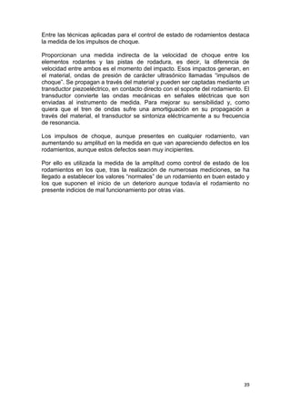 39
Entre las técnicas aplicadas para el control de estado de rodamientos destaca
la medida de los impulsos de choque.
Proporcionan una medida indirecta de la velocidad de choque entre los
elementos rodantes y las pistas de rodadura, es decir, la diferencia de
velocidad entre ambos es el momento del impacto. Esos impactos generan, en
el material, ondas de presión de carácter ultrasónico llamadas “impulsos de
choque”. Se propagan a través del material y pueden ser captadas mediante un
transductor piezoeléctrico, en contacto directo con el soporte del rodamiento. El
transductor convierte las ondas mecánicas en señales eléctricas que son
enviadas al instrumento de medida. Para mejorar su sensibilidad y, como
quiera que el tren de ondas sufre una amortiguación en su propagación a
través del material, el transductor se sintoniza eléctricamente a su frecuencia
de resonancia.
Los impulsos de choque, aunque presentes en cualquier rodamiento, van
aumentando su amplitud en la medida en que van apareciendo defectos en los
rodamientos, aunque estos defectos sean muy incipientes.
Por ello es utilizada la medida de la amplitud como control de estado de los
rodamientos en los que, tras la realización de numerosas mediciones, se ha
llegado a establecer los valores “normales” de un rodamiento en buen estado y
los que suponen el inicio de un deterioro aunque todavía el rodamiento no
presente indicios de mal funcionamiento por otras vías.
 