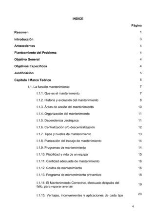 4
INDICE
Página
Resumen 1
Introducción 3
Antecedentes 4
Planteamiento del Problema 4
Objetivo General 4
Objetivos Específicos 4
Justificación 5
Capítulo I Marco Teórico 6
I.1. La función mantenimiento 7
I.1.1. Que es el mantenimiento 7
I.1.2. Historia y evolución del mantenimiento 8
I.1.3. Áreas de acción del mantenimiento 10
I.1.4. Organización del mantenimiento 11
I.1.5. Dependencia Jerárquica 11
I.1.6. Centralización y/o descentralización 12
I.1.7. Tipos y niveles de mantenimiento 13
I.1.8. Planeación del trabajo de mantenimiento 14
I.1.9. Programas de mantenimiento 14
I.1.10. Fiabilidad y vida de un equipo 15
I.1.11. Cantidad adecuada de mantenimiento 16
I.1.12. Costos de mantenimiento 16
I.1.13. Programa de mantenimiento preventivo 18
I.1.14. El Mantenimiento Correctivo, efectuado después del
fallo, para reparar averías
19
I.1.15. Ventajas, inconvenientes y aplicaciones de cada tipo 20
 