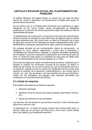 40
CAPITULO II SITUACIÓN ACTUAL DEL PLANTEAMIENTO DEL
PROBLEMA
El Instituto Mexicano del Seguro Social, no cuenta con una base de datos
interna de control o planeación de mantenimiento confiable para equipo en
general dentro del servicio.
De tal manera que en el Hospital esta información era insuficiente se siguió
trabajando así por mucho tiempo, donde principalmente se detectaban
problemas en la atención del servicio generando cuellos de botella por falta de
disponibilidad del equipo.
El departamento de conservación y el personal involucrado de mantenimiento,
toman la decisión de recopilar la poca información de algunas áreas en donde
se había generado esta. Del mismo modo se utilizó la información de la base
de datos que se tenía en los historiales por equipo independientes tales como:
desfibriladores, autoclaves, generadores de vapor, planta de emergencia etc.
Sin embargo derivado de una recomendación interna de conservación se
estableció un nuevo registro, seguimiento y control para la planeación y
confiabilidad del mantenimiento mediante un paquete informático establecido
por el hospital. Ya que fue necesaria la readecuación de la información para así
tener un control de cada equipo en específico de cada área de trabajo para
tener una disponibilidad de las mismas apegada en un 100%.
Como primera etapa para validar el mantenimiento preventivo. Sabiendo que el
hospital no contaba con información concreta de los equipos, se realizó un
listado de los mismos. En el cual se incluyen las que se encuentran fuera de y
en operación, seguido de esto se realizó una clasificación de las mismas para
observar la situación de la operación, evidenciándonos si son críticas para el
servicio, ver qué tipo de equipo y con qué actividad son las que intervienen,
cuales son las actividades que agregan valor (aquellas actividades que
contribuyen en la transformación del servicio).
II.1.Listado de maquinas
Para realizar este listado se consideró lo siguiente:
 Ubicación del equipo.
 Identificar el tipo de servicio que presta el equipo (intermitente, continuo,
etc.)
 Equipo que interviene en las actividades.
Las demoras. Son los tiempos en que se lleva un servicio, o bien el tiempo para
pasar de un servicio a otro.
La elaboración de un listado de equipo muestra que control puede tener un
servicio, dado que es una guía que indica que y como hacer, cuánto tiempo
lleva, que materia y que maquinaria interviene.
 