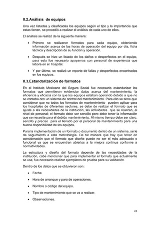 41
II.2.Análisis de equipos
Una vez listadas y clasificadas los equipos según el tipo y la importancia que
estas tienen, se procedió a realizar el análisis de cada uno de ellos.
El análisis se realizó de la siguiente manera:
 Primero se realizaron formatos para cada equipo, obteniendo
información acerca de las horas de operación del equipo por día, ficha
técnica y descripción de su función y operación.
 Después se hizo un listado de los daños o desperfectos en el equipo,
para esto fue necesario apoyarnos con personal de experiencia que
labora en el hospital.
 Y por último, se realizó un reporte de fallas y desperfectos encontrados
en los equipos.
II.3.Estandarización de formatos
En el Instituto Mexicano del Seguro Social fue necesario estandarizar los
formatos que permitieron evidenciar datos acerca del mantenimiento, la
eficiencia y eficacia con la que los equipos estaban operando debido a que no
se contaba con un sistema de control del mantenimiento. Para ello se tiene que
considerar que no todos los formatos de mantenimiento pueden aplicar para
los hospitales de diferentes sectores, se debe de realizar el formato que se
ajuste a las necesidades de la institución, las actividades que se realizan, el
nivel de personal; el formato debe ser sencillo pero debe tener la información
que se necesite para el debido mantenimiento. Al mismo tiempo debe ser claro,
sencillo y preciso para el llenado por el personal de mantenimiento para una
buena disponibilidad de los equipos.
Para la implementación de un formato o documento dentro de un sistema, se le
da seguimiento a esta metodología. De tal manera que hay que tener en
consideración que el formato que diseñe puede no ser el más adecuado o
funcional ya que se encuentran abiertos a la mejora continua conforme a
normatividades.
La estructura y diseño del formato depende de las necesidades de la
institución, cabe mencionar que para implementar el formato que actualmente
se usa, fue necesario realizar ejemplares de prueba para su validación.
Dentro de los datos que se obtuvieron son:
 Fecha
 Hora de arranque y paro de operaciones.
 Nombre o código del equipo.
 Tipo de mantenimiento que se va a realizar.
 Observaciones.
 