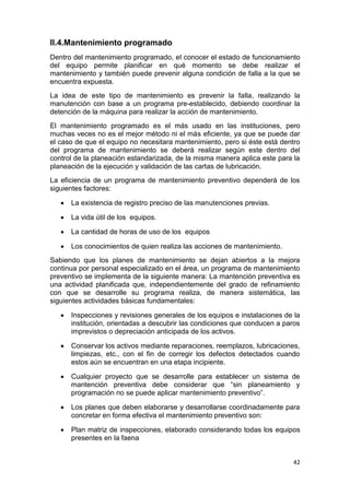 42
II.4.Mantenimiento programado
Dentro del mantenimiento programado, el conocer el estado de funcionamiento
del equipo permite planificar en qué momento se debe realizar el
mantenimiento y también puede prevenir alguna condición de falla a la que se
encuentra expuesta.
La idea de este tipo de mantenimiento es prevenir la falla, realizando la
manutención con base a un programa pre-establecido, debiendo coordinar la
detención de la máquina para realizar la acción de mantenimiento.
El mantenimiento programado es el más usado en las instituciones, pero
muchas veces no es el mejor método ni el más eficiente, ya que se puede dar
el caso de que el equipo no necesitara mantenimiento, pero si éste está dentro
del programa de mantenimiento se deberá realizar según este dentro del
control de la planeación estandarizada, de la misma manera aplica este para la
planeación de la ejecución y validación de las cartas de lubricación.
La eficiencia de un programa de mantenimiento preventivo dependerá de los
siguientes factores:
 La existencia de registro preciso de las manutenciones previas.
 La vida útil de los equipos.
 La cantidad de horas de uso de los equipos
 Los conocimientos de quien realiza las acciones de mantenimiento.
Sabiendo que los planes de mantenimiento se dejan abiertos a la mejora
continua por personal especializado en el área, un programa de mantenimiento
preventivo se implementa de la siguiente manera: La mantención preventiva es
una actividad planificada que, independientemente del grado de refinamiento
con que se desarrolle su programa realiza, de manera sistemática, las
siguientes actividades básicas fundamentales:
 Inspecciones y revisiones generales de los equipos e instalaciones de la
institución, orientadas a descubrir las condiciones que conducen a paros
imprevistos o depreciación anticipada de los activos.
 Conservar los activos mediante reparaciones, reemplazos, lubricaciones,
limpiezas, etc., con el fin de corregir los defectos detectados cuando
estos aún se encuentran en una etapa incipiente.
 Cualquier proyecto que se desarrolle para establecer un sistema de
mantención preventiva debe considerar que “sin planeamiento y
programación no se puede aplicar mantenimiento preventivo”.
 Los planes que deben elaborarse y desarrollarse coordinadamente para
concretar en forma efectiva el mantenimiento preventivo son:
 Plan matriz de inspecciones, elaborado considerando todas los equipos
presentes en la faena
 