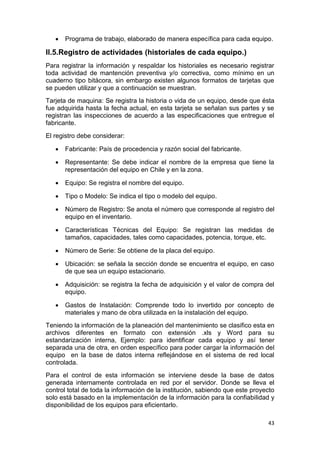 43
 Programa de trabajo, elaborado de manera específica para cada equipo.
II.5.Registro de actividades (historiales de cada equipo.)
Para registrar la información y respaldar los historiales es necesario registrar
toda actividad de mantención preventiva y/o correctiva, como mínimo en un
cuaderno tipo bitácora, sin embargo existen algunos formatos de tarjetas que
se pueden utilizar y que a continuación se muestran.
Tarjeta de maquina: Se registra la historia o vida de un equipo, desde que ésta
fue adquirida hasta la fecha actual, en esta tarjeta se señalan sus partes y se
registran las inspecciones de acuerdo a las especificaciones que entregue el
fabricante.
El registro debe considerar:
 Fabricante: País de procedencia y razón social del fabricante.
 Representante: Se debe indicar el nombre de la empresa que tiene la
representación del equipo en Chile y en la zona.
 Equipo: Se registra el nombre del equipo.
 Tipo o Modelo: Se indica el tipo o modelo del equipo.
 Número de Registro: Se anota el número que corresponde al registro del
equipo en el inventario.
 Características Técnicas del Equipo: Se registran las medidas de
tamaños, capacidades, tales como capacidades, potencia, torque, etc.
 Número de Serie: Se obtiene de la placa del equipo.
 Ubicación: se señala la sección donde se encuentra el equipo, en caso
de que sea un equipo estacionario.
 Adquisición: se registra la fecha de adquisición y el valor de compra del
equipo.
 Gastos de Instalación: Comprende todo lo invertido por concepto de
materiales y mano de obra utilizada en la instalación del equipo.
Teniendo la información de la planeación del mantenimiento se clasifico esta en
archivos diferentes en formato con extensión .xls y Word para su
estandarización interna, Ejemplo: para identificar cada equipo y así tener
separada una de otra, en orden específico para poder cargar la información del
equipo en la base de datos interna reflejándose en el sistema de red local
controlada.
Para el control de esta información se interviene desde la base de datos
generada internamente controlada en red por el servidor. Donde se lleva el
control total de toda la información de la institución, sabiendo que este proyecto
solo está basado en la implementación de la información para la confiabilidad y
disponibilidad de los equipos para eficientarlo.
 