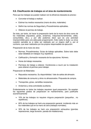 44
II.6. Clasificación de trabajos en el área de mantenimiento
Para que los trabajos se puedan realizar con la eficiencia deseada es preciso:
 Concretar el trabajo a realizar.
 Estimar los medios necesarios (mano de obra, materiales)
 Definir las normas de Seguridad y Procedimientos aplicables.
 Obtener el permiso de trabajo.
Se trata, por tanto, de hacer la preparación tanto de la mano de obra como de
los materiales (repuestos, grúas, andamios, máquinas-herramientas, útiles,
consumibles, etc.), y por ello podemos decir que es una actividad
imprescindible para una adecuada programación. Esto nadie lo duda. La única
cuestión opinable es si debe ser realizado por un órgano staff o, por el
contrario, que sean realizados por los propios responsables de ejecución.
Preparación de la mano de obra:
 Normas, Procedimientos, Guías de trabajo aplicables. Sobre todo debe
estar detallado en trabajos muy repetitivos
 Calificación y formación necesaria de los ejecutores. Número.
 Horas de trabajo necesarias.
 Permisos de trabajo a obtener. Condiciones a reunir por la instalación
para obtener el permiso para trabajar.
Preparación de Materiales:
 Repuestos necesarios. Su disponibilidad. Vale de salida del almacén.
 Materiales de consumo y otros no almacenados. Propuesta de compra.
 Transportes, grúas, carretillas necesarias.
 Andamios y otras actividades auxiliares.
Evidentemente no todos los trabajos requieren igual preparación. Se aceptan
los siguientes grados de preparación en mantenimiento, para justificarla
económicamente:
 10% de los trabajos no requiere ninguna preparación (pequeños , no
repetitivos).
 60% de los trabajos se hará una preparación general, incidiendo más en
los materiales que en la mano de obra (trabajos normales).
 30% de los trabajos se hará una preparación exhaustiva (grandes
reparaciones, larga duración, parada de instalaciones).
 