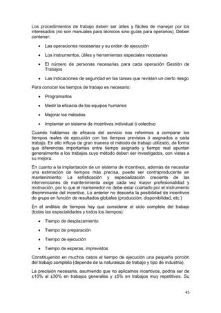 45
Los procedimientos de trabajo deben ser útiles y fáciles de manejar por los
interesados (no son manuales para técnicos sino guías para operarios). Deben
contener:
 Las operaciones necesarias y su orden de ejecución
 Los instrumentos, útiles y herramientas especiales necesarias
 El número de personas necesarias para cada operación Gestión de
Trabajos
 Las indicaciones de seguridad en las tareas que revisten un cierto riesgo
Para conocer los tiempos de trabajo es necesario:
 Programarlos
 Medir la eficacia de los equipos humanos
 Mejorar los métodos
 Implantar un sistema de incentivos individual ó colectivo
Cuando hablamos de eficacia del servicio nos referimos a comparar los
tiempos reales de ejecución con los tiempos previstos ó asignados a cada
trabajo. En ello influye de gran manera el método de trabajo utilizado, de forma
que diferencias importantes entre tiempo asignado y tiempo real apuntan
generalmente a los trabajos cuyo método deben ser investigados, con vistas a
su mejora.
En cuanto a la implantación de un sistema de incentivos, además de necesitar
una estimación de tiempos más precisa, puede ser contraproducente en
mantenimiento: La sofisticación y especialización creciente de las
intervenciones de mantenimiento exige cada vez mayor profesionalidad y
motivación, por lo que el mantenedor no debe estar coartado por el instrumento
discriminante del incentivo. Lo anterior no descarta la posibilidad de incentivos
de grupo en función de resultados globales (producción, disponibilidad, etc.)
En el análisis de tiempos hay que considerar el ciclo completo del trabajo
(todas las especialidades y todos los tiempos):
 Tiempo de desplazamiento
 Tiempo de preparación
 Tiempo de ejecución
 Tiempo de esperas, imprevistos
Constituyendo en muchos casos el tiempo de ejecución una pequeña porción
del trabajo completo (depende de la naturaleza de trabajo y tipo de industria).
La precisión necesaria, asumiendo que no aplicamos incentivos, podría ser de
±10% al ±30% en trabajos generales y ±5% en trabajos muy repetitivos. Su
 