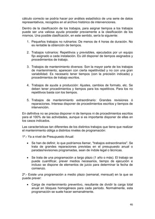 46
cálculo correcto se podría hacer por análisis estadístico de una serie de datos
representativos, recogidos en el archivo histórico de intervenciones.
Dentro de la clasificación de los trabajos, para asignar tiempos a los trabajos
puede ser una valiosa ayuda proceder previamente a la clasificación de los
mismos. Una posible clasificación, en este sentido, sería la siguiente:
1. Pequeños trabajos no rutinarios: De menos de 4 horas de duración. No
es rentable la obtención de tiempos.
2. Trabajos rutinarios: Repetitivos y previsibles, ejecutados por un equipo
fijo asignado a cada instalación. Es útil disponer de tiempos asignados y
procedimientos de trabajo.
3. Trabajos de mantenimiento diversos: Son la mayor parte de los trabajos
de mantenimiento, aparecen con cierta repetitividad y no con una gran
variabilidad. Es necesario tener tiempos (con la precisión indicada) y
procedimientos de trabajo escritos.
4. Trabajos de ayuda a producción: Ajustes, cambios de formato, etc. Se
deben tener procedimientos y tiempos para los repetitivos. Para los no
repetitivos basta con los tiempos.
5. Trabajos de mantenimiento extraordinario: Grandes revisiones ó
reparaciones. Interesa disponer de procedimientos escritos y tiempos de
intervención.
En definitiva no se precisa disponer ni de tiempos ni de procedimientos escritos
para el 100% de las actividades, aunque si es importante disponer de ellas en
los casos indicados.
Las características tan diferentes de los distintos trabajos que tiene que realizar
el mantenimiento obliga a distintos niveles de programación:
1º.- Ya a nivel de Presupuesto Anual:
 Se han de definir, lo que podríamos llamar, "trabajos extraordinarios". Se
trata de grandes reparaciones previstas en el presupuesto anual o
paradas/revisiones programadas, sean de índole legal o técnicas.
 Se trata de una programación a largo plazo (1 año o más). El trabajo se
puede cuantificar, prever medios necesarios, tiempo de ejecución e
incluso se dispone de elementos de juicio para determinar la fecha de
comienzo.
2º.- Existe una programación a medio plazo (semanal, mensual) en la que se
puede prever:
 Carga de mantenimiento preventivo, resultante de dividir la carga total
anual en bloques homogéneos para cada período. Normalmente, esta
programación se suele hacer semanalmente.
 