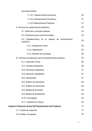 5
de mantenimiento
I.1.15.1. Mantenimiento Correctivo 20
I.1.15.2. Mantenimiento Preventivo 21
I.1.9.3. Mantenimiento Predictivo 21
II. Técnicas de mantenimiento predictivo 22
II.1. Definición y principios básicos 22
II.2. Parámetros para control de estado 23
II.3. Establecimiento de un sistema de mantenimiento
predictivo
25
II.3.1. Preparación inicial 25
II.3.2. Implantación 26
II.3.3. Revisión de resultados 26
III. Técnicas de aplicación para el mantenimiento predictivo 26
III.1. Inspección Visual 26
III.2. Líquidos penetrantes 26
III.3. Partículas magnéticas 27
III.4.Inspección radiográfica 27
III.5. Ultrasonidos 27
III.6. Análisis de lubricantes 28
III.7. Análisis de vibraciones 28
III.8. Medida de la presión 28
III.9. Medida de temperatura 28
III.10. Termografía 29
III.11. Impulsos de choque 29
Capítulo II Situación Actual del Planteamiento del Problema 31
II.1. Listado de maquinas 31
II.2. Análisis de equipos 32
 