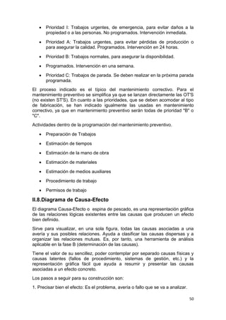 50
 Prioridad I: Trabajos urgentes, de emergencia, para evitar daños a la
propiedad o a las personas. No programados. Intervención inmediata.
 Prioridad A: Trabajos urgentes, para evitar pérdidas de producción o
para asegurar la calidad. Programados. Intervención en 24 horas.
 Prioridad B: Trabajos normales, para asegurar la disponibilidad.
 Programados. Intervención en una semana.
 Prioridad C: Trabajos de parada. Se deben realizar en la próxima parada
programada.
El proceso indicado es el típico del mantenimiento correctivo. Para el
mantenimiento preventivo se simplifica ya que se lanzan directamente las OT'S
(no existen ST'S). En cuanto a las prioridades, que se deben acomodar al tipo
de fabricación, se han indicado igualmente las usadas en mantenimiento
correctivo, ya que en mantenimiento preventivo serán todas de prioridad "B" o
"C".
Actividades dentro de la programación del mantenimiento preventivo.
 Preparación de Trabajos
 Estimación de tiempos
 Estimación de la mano de obra
 Estimación de materiales
 Estimación de medios auxiliares
 Procedimiento de trabajo
 Permisos de trabajo
II.8.Diagrama de Causa-Efecto
El diagrama Causa-Efecto o espina de pescado, es una representación gráfica
de las relaciones lógicas existentes entre las causas que producen un efecto
bien definido.
Sirve para visualizar, en una sola figura, todas las causas asociadas a una
avería y sus posibles relaciones. Ayuda a clasificar las causas dispersas y a
organizar las relaciones mutuas. Es, por tanto, una herramienta de análisis
aplicable en la fase B (determinación de las causas).
Tiene el valor de su sencillez, poder contemplar por separado causas físicas y
causas latentes (fallos de procedimiento, sistemas de gestión, etc.) y la
representación gráfica fácil que ayuda a resumir y presentar las causas
asociadas a un efecto concreto.
Los pasos a seguir para su construcción son:
1. Precisar bien el efecto: Es el problema, avería o fallo que se va a analizar.
 