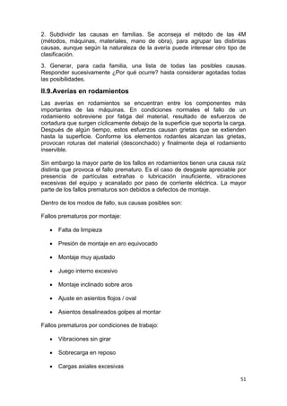 51
2. Subdividir las causas en familias. Se aconseja el método de las 4M
(métodos, máquinas, materiales, mano de obra), para agrupar las distintas
causas, aunque según la naturaleza de la avería puede interesar otro tipo de
clasificación.
3. Generar, para cada familia, una lista de todas las posibles causas.
Responder sucesivamente ¿Por qué ocurre? hasta considerar agotadas todas
las posibilidades.
II.9.Averías en rodamientos
Las averías en rodamientos se encuentran entre los componentes más
importantes de las máquinas. En condiciones normales el fallo de un
rodamiento sobreviene por fatiga del material, resultado de esfuerzos de
cortadura que surgen cíclicamente debajo de la superficie que soporta la carga.
Después de algún tiempo, estos esfuerzos causan grietas que se extienden
hasta la superficie. Conforme los elementos rodantes alcanzan las grietas,
provocan roturas del material (desconchado) y finalmente deja el rodamiento
inservible.
Sin embargo la mayor parte de los fallos en rodamientos tienen una causa raíz
distinta que provoca el fallo prematuro. Es el caso de desgaste apreciable por
presencia de partículas extrañas o lubricación insuficiente, vibraciones
excesivas del equipo y acanalado por paso de corriente eléctrica. La mayor
parte de los fallos prematuros son debidos a defectos de montaje.
Dentro de los modos de fallo, sus causas posibles son:
Fallos prematuros por montaje:
 Falta de limpieza
 Presión de montaje en aro equivocado
 Montaje muy ajustado
 Juego interno excesivo
 Montaje inclinado sobre aros
 Ajuste en asientos flojos / oval
 Asientos desalineados golpes al montar
Fallos prematuros por condiciones de trabajo:
 Vibraciones sin girar
 Sobrecarga en reposo
 Cargas axiales excesivas
 