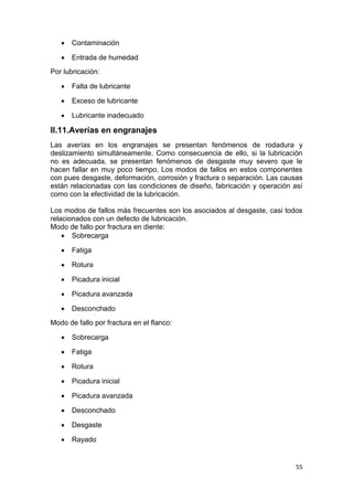 55
 Contaminación
 Entrada de humedad
Por lubricación:
 Falta de lubricante
 Exceso de lubricante
 Lubricante inadecuado
II.11.Averías en engranajes
Las averías en los engranajes se presentan fenómenos de rodadura y
deslizamiento simultáneamente. Como consecuencia de ello, si la lubricación
no es adecuada, se presentan fenómenos de desgaste muy severo que le
hacen fallar en muy poco tiempo. Los modos de fallos en estos componentes
con pues desgaste, deformación, corrosión y fractura o separación. Las causas
están relacionadas con las condiciones de diseño, fabricación y operación así
como con la efectividad de la lubricación.
Los modos de fallos más frecuentes son los asociados al desgaste, casi todos
relacionados con un defecto de lubricación.
Modo de fallo por fractura en diente:
 Sobrecarga
 Fatiga
 Rotura
 Picadura inicial
 Picadura avanzada
 Desconchado
Modo de fallo por fractura en el flanco:
 Sobrecarga
 Fatiga
 Rotura
 Picadura inicial
 Picadura avanzada
 Desconchado
 Desgaste
 Rayado
 