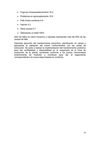 59
 Fuga por empaquetadura/cierre 16.3
 Problemas en eje/acoplamiento 10.5
 Fallo líneas auxiliares 4.8
 Fijación 4.3
 Otras causas 6.7
 Obteniendo un total=100%
Sólo los fallos en cierre mecánico y cojinetes representan más del 50% de las
causas de fallo.
Haciendo ejecución del mantenimiento preventivo, planificación en campo y
ejecutando la validación del mismo conformándolo con las cartas de
lubricación. Se parte a realizar la implementación del mantenimiento predictivo
para dar confiabilidad y disponibilidad en la maquinaria de la línea de
producción de la planta, aunándolo conforme a los puntos mencionados
anteriormente de medición y monitoreo para dar el seguimiento
correspondiente a la nueva etapa basada en condición.
 