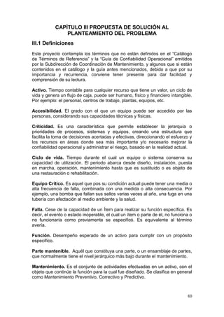 60
CAPÍTULO III PROPUESTA DE SOLUCIÓN AL
PLANTEAMIENTO DEL PROBLEMA
III.1 Definiciones
Este proyecto contempla los términos que no están definidos en el “Catálogo
de Términos de Referencia” y la “Guía de Confiabilidad Operacional” emitidos
por la Subdirección de Coordinación de Mantenimiento, y algunos que si están
contenidos en el catálogo y la guía antes mencionados, debido a que por su
importancia y recurrencia, conviene tener presente para dar facilidad y
comprensión de su lectura.
Activo. Tiempo contable para cualquier recurso que tiene un valor, un ciclo de
vida y genera un flujo de caja, puede ser humano, físico y financiero intangible.
Por ejemplo: el personal, centros de trabajo, plantas, equipos, etc.
Accesibilidad. El grado con el que un equipo puede ser accedido por las
personas, considerando sus capacidades técnicas y físicas.
Criticidad. Es una característica que permite establecer la jerarquía o
prioridades de procesos, sistemas y equipos, creando una estructura que
facilita la toma de decisiones acertadas y efectivas, direccionando el esfuerzo y
los recursos en áreas donde sea más importante y/o necesario mejorar la
confiabilidad operacional y administrar el riesgo, basado en la realidad actual.
Ciclo de vida. Tiempo durante el cual un equipo o sistema conserva su
capacidad de utilización. El periodo abarca desde diseño, instalación, puesta
en marcha, operación, mantenimiento hasta que es sustituido o es objeto de
una restauración o rehabilitación.
Equipo Crítico. Es aquel que pos su condición actual puede tener una media o
alta frecuencia de falla, combinada con una medida o alta consecuencia. Por
ejemplo, una bomba que fallan sus sellos varias veces al año, una fuga en una
tubería con afectación al medio ambiente y la salud.
Falla. Cese de la capacidad de un Ítem para realizar su función específica. Es
decir, el evento o estado inoperable, el cual un ítem o parte de él, no funciona o
no funcionaría como previamente se especificó. Es equivalente al término
avería.
Función. Desempeño esperado de un activo para cumplir con un propósito
específico.
Parte mantenible. Aquél que constituya una parte, o un ensamblaje de partes,
que normalmente tiene el nivel jerárquico más bajo durante el mantenimiento.
Mantenimiento. Es el conjunto de actividades efectuadas en un activo, con el
objeto que continúe la función para la cual fue diseñado. Se clasifica en general
como Mantenimiento Preventivo, Correctivo y Predictivo.
 