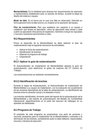 61
Mantenibilidad. Es la habilidad para alcanzar los requerimientos de operación
y mantenimiento establecidos para un periodo de tiempo, durante la etapa de
diseño del sistema o equipo.
Modo de falla. Es la forma por la cual una falla es observada. Describe en
forma general como la falla ocurre y su impacto en la operación del equipo.
Plan de mantenimiento. Plan que establece con respecto a un equipo o
instalación qué tareas se ejecutarán, cómo se ejecutarán esas tareas y cada
cuánto se ejecutarán (frecuencia de repetición). Asimismo incluye los repuestos
y recursos necesarios para llevarlos a cabo.
III.2 Requerimientos
Previo al desarrollo de la Mantenibilidad se debe elaborar el plan de
implementación bajo la siguiente secuencia de actividades:
 Aplicar la Guía de autoevaluación
 Identificación de brechas
 Elaborar el programa de trabajo
 Capacitación

III.2.1 Aplicar la guía de autoevaluación
El Subcoordinador de Implantación de Mantenibilidad aplicará la guía de
autoevaluación, para determinar el grado de madurez del CT (Centro de
Trabajo).
Las autoevaluaciones se realizarán semestralmente.
III.2.2 Identificación de brechas
Durante la etapa de Autoevaluación, el Subcoordinador de Implantación de
Mantenibilidad y su equipo de implantación, con la evaluación de cumplimiento
de las acciones descriptivas de la tabla de autoevaluación, va identificando las
brechas entre la situación actual y la deseada a futuro.
Las brechas identificadas, formarán parte del reporte de la autoevaluación de la
Mantenibilidad y del reporte de autoevaluación del Modelo de Confiabilidad
Operacional, específicamente en la parte del resumen de hallazgos en su
apartado de debilidades.
III.3 Programa de Trabajo
El propósito de este programa es proporcionar una serie de acciones y
recursos necesarios para la implantación de la Mantenibilidad y enfocado a la
eliminación de las brechas, considerando quien lo debe elaborar, responsables,
recursos y tiempos de ejecución.
 