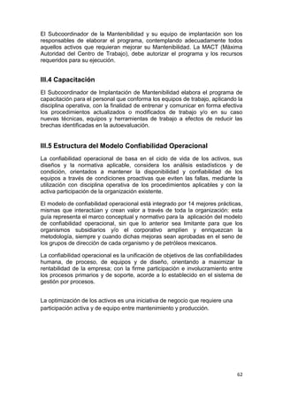 62
El Subcoordinador de la Mantenibilidad y su equipo de implantación son los
responsables de elaborar el programa, contemplando adecuadamente todos
aquellos activos que requieran mejorar su Mantenibilidad. La MACT (Máxima
Autoridad del Centro de Trabajo), debe autorizar el programa y los recursos
requeridos para su ejecución.
III.4 Capacitación
El Subcoordinador de Implantación de Mantenibilidad elabora el programa de
capacitación para el personal que conforma los equipos de trabajo, aplicando la
disciplina operativa, con la finalidad de entrenar y comunicar en forma efectiva
los procedimientos actualizados o modificados de trabajo y/o en su caso
nuevas técnicas, equipos y herramientas de trabajo a efectos de reducir las
brechas identificadas en la autoevaluación.
III.5 Estructura del Modelo Confiabilidad Operacional
La confiabilidad operacional de basa en el ciclo de vida de los activos, sus
diseños y la normativa aplicable, considera los análisis estadísticos y de
condición, orientados a mantener la disponibilidad y confiabilidad de los
equipos a través de condiciones proactivas que eviten las fallas, mediante la
utilización con disciplina operativa de los procedimientos aplicables y con la
activa participación de la organización existente.
El modelo de confiabilidad operacional está integrado por 14 mejores prácticas,
mismas que interactúan y crean valor a través de toda la organización: esta
guía representa el marco conceptual y normativo para la aplicación del modelo
de confiabilidad operacional, sin que lo anterior sea limitante para que los
organismos subsidiarios y/o el corporativo amplíen y enriquezcan la
metodología, siempre y cuando dichas mejoras sean aprobadas en el seno de
los grupos de dirección de cada organismo y de petróleos mexicanos.
La confiabilidad operacional es la unificación de objetivos de las confiabilidades
humana, de proceso, de equipos y de diseño, orientando a maximizar la
rentabilidad de la empresa; con la firme participación e involucramiento entre
los procesos primarios y de soporte, acorde a lo establecido en el sistema de
gestión por procesos.
La optimización de los activos es una iniciativa de negocio que requiere una
participación activa y de equipo entre mantenimiento y producción.
 