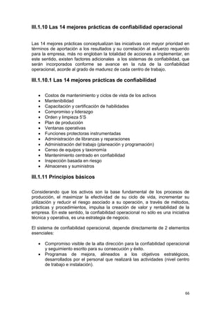 66
III.1.10 Las 14 mejores prácticas de confiabilidad operacional
Las 14 mejores prácticas conceptualizan las iniciativas con mayor prioridad en
términos de aportación a los resultados y su correlación al esfuerzo requerido
para la empresa, más no engloban la totalidad de acciones a implementar, en
este sentido, existen factores adicionales a los sistemas de confiabilidad, que
serán incorporados conforme se avance en la ruta de la confiabilidad
operacional, acorde al grado de madurez de cada centro de trabajo.
III.1.10.1 Las 14 mejores prácticas de confiabilidad
 Costos de mantenimiento y ciclos de vista de los activos
 Mantenibilidad
 Capacitación y certificación de habilidades
 Compromiso y liderazgo
 Orden y limpieza 5’S
 Plan de producción
 Ventanas operativas
 Funciones protectoras instrumentadas
 Administración de libranzas y reparaciones
 Administración del trabajo (planeación y programación)
 Censo de equipos y taxonomía
 Mantenimiento centrado en confiabilidad
 Inspección basada en riesgo
 Almacenes y suministros
III.1.11 Principios básicos
Considerando que los activos son la base fundamental de los procesos de
producción, el maximizar la efectividad de su ciclo de vida, incrementar su
utilización y reducir el riesgo asociado a su operación, a través de métodos,
prácticas y procedimientos, impulsa la creación de valor y rentabilidad de la
empresa. En este sentido, la confiabilidad operacional no sólo es una iniciativa
técnica y operativa, es una estrategia de negocio.
El sistema de confiabilidad operacional, depende directamente de 2 elementos
esenciales:
 Compromiso visible de la alta dirección para la confiabilidad operacional
y seguimiento escrito para su consecución y éxito.
 Programas de mejora, alineados a los objetivos estratégicos,
desarrollados por el personal que realizará las actividades (nivel centro
de trabajo e instalación).
 