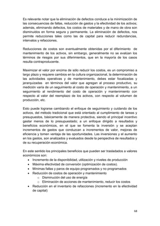 68
Es relevante notar que la eliminación de defectos conduce a la minimización de
las consecuencias de fallas, reducción de gastos y la efectividad de los activos;
además, eliminando defectos, los costos de materiales y de mano de obra son
disminuidos en forma segura y permanente. La eliminación de defectos, nos
permite reducciones tales como las de capital para reducir redundancias,
intervalos y refacciones.
Reducciones de costos son eventualmente obtenidas por el diferimiento de
mantenimiento de los activos, sin embargo, generalmente no se evalúan los
términos de riesgos por sus diferimientos, que en la mayoría de los casos
resulta contraproducente.
Maximizar el valor por encima de sólo reducir los costos, es un compromiso a
largo plazo y requiere cambios en la cultura organizacional, la determinación de
las actividades operativas y de mantenimiento, debes estar focalizadas y
jerarquizadas en términos del valor que agregan al proceso productivo, su
medición varía de un seguimiento al costo de operación y mantenimiento, a un
seguimiento al rendimiento del costo de operación y mantenimiento con
respecto al valor del reemplazo de los activos, con respecto al volumen de
producción, etc.
Esto puede lograrse cambiando el enfoque de seguimiento y cuidando de los
activos, del método tradicional que está orientado al cumplimiento de tareas y
presupuestos, básicamente de manera protectiva, siendo el principal incentivo
gastar menos de lo presupuestado; a un enfoque dirigido a resultados y
beneficios económicos, en el que se fomenta la inversión y se aceptan
incrementos de gastos que conduzcan a incrementos de valor, mejoras de
eficiencia y tomen ventaja de las oportunidades. Las inversiones y el aumento
en los gastos, son analizados y evaluados desde la perspectiva de resultados y
de su recuperación económica.
En este sentido los principales beneficios que pueden ser trasladados a valores
económicos son:
 Incremento de la disponibilidad, utilización y niveles de producción
 Máxima efectividad de conversión (optimización de costos).
 Mínimas fallas y paros de equipo programados y no programados
 Reducción de costos de operación y mantenimiento
o Disminución del uso de energía
o Eliminación de acciones de mantenimiento, reducir los costos
 Reducción en el inventario de refacciones (incremento en la efectividad
de capital)
 
