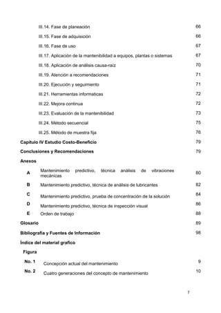 7
III.14. Fase de planeación 66
III.15. Fase de adquisición 66
III.16. Fase de uso 67
III.17. Aplicación de la mantenibilidad a equipos, plantas o sistemas 67
III.18. Aplicación de análisis causa-raíz 70
III.19. Atención a recomendaciones 71
III.20. Ejecución y seguimiento 71
III.21. Herramientas informaticas 72
III.22. Mejora continua 72
III.23. Evaluación de la mantenibilidad 73
III.24. Método secuencial 75
III.25. Método de muestra fija 76
Capítulo IV Estudio Costo-Beneficio 79
Conclusiones y Recomendaciones 79
Anexos
A
Mantenimiento predictivo, técnica análisis de vibraciones
mecánicas
80
B Mantenimiento predictivo, técnica de análisis de lubricantes 82
C Mantenimiento predictivo, prueba de concentración de la solución 84
D Mantenimiento predictivo, técnica de inspección visual 86
E Orden de trabajo 88
Glosario 89
Bibliografía y Fuentes de Información 98
Índice del material grafico
Figura
No. 1 Concepción actual del mantenimiento 9
No. 2 Cuatro generaciones del concepto de mantenimiento 10
 