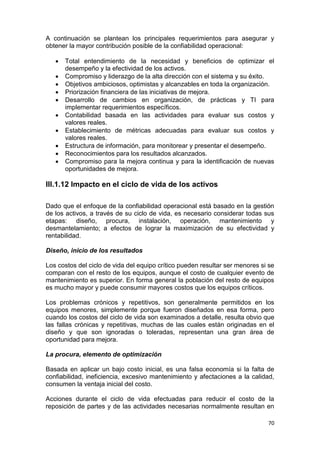 70
A continuación se plantean los principales requerimientos para asegurar y
obtener la mayor contribución posible de la confiabilidad operacional:
 Total entendimiento de la necesidad y beneficios de optimizar el
desempeño y la efectividad de los activos.
 Compromiso y liderazgo de la alta dirección con el sistema y su éxito.
 Objetivos ambiciosos, optimistas y alcanzables en toda la organización.
 Priorización financiera de las iniciativas de mejora.
 Desarrollo de cambios en organización, de prácticas y TI para
implementar requerimientos específicos.
 Contabilidad basada en las actividades para evaluar sus costos y
valores reales.
 Establecimiento de métricas adecuadas para evaluar sus costos y
valores reales.
 Estructura de información, para monitorear y presentar el desempeño.
 Reconocimientos para los resultados alcanzados.
 Compromiso para la mejora continua y para la identificación de nuevas
oportunidades de mejora.
III.1.12 Impacto en el ciclo de vida de los activos
Dado que el enfoque de la confiabilidad operacional está basado en la gestión
de los activos, a través de su ciclo de vida, es necesario considerar todas sus
etapas: diseño, procura, instalación, operación, mantenimiento y
desmantelamiento; a efectos de lograr la maximización de su efectividad y
rentabilidad.
Diseño, inicio de los resultados
Los costos del ciclo de vida del equipo crítico pueden resultar ser menores si se
comparan con el resto de los equipos, aunque el costo de cualquier evento de
mantenimiento es superior. En forma general la población del resto de equipos
es mucho mayor y puede consumir mayores costos que los equipos críticos.
Los problemas crónicos y repetitivos, son generalmente permitidos en los
equipos menores, simplemente porque fueron diseñados en esa forma, pero
cuando los costos del ciclo de vida son examinados a detalle, resulta obvio que
las fallas crónicas y repetitivas, muchas de las cuales están originadas en el
diseño y que son ignoradas o toleradas, representan una gran área de
oportunidad para mejora.
La procura, elemento de optimización
Basada en aplicar un bajo costo inicial, es una falsa economía si la falta de
confiabilidad, ineficiencia, excesivo mantenimiento y afectaciones a la calidad,
consumen la ventaja inicial del costo.
Acciones durante el ciclo de vida efectuadas para reducir el costo de la
reposición de partes y de las actividades necesarias normalmente resultan en
 