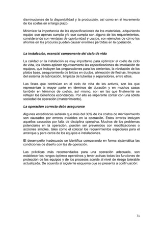 71
disminuciones de la disponibilidad y la producción, así como en el incremento
de los costos en el largo plazo.
Minimizar la importancia de las especificaciones de los materiales, adquiriendo
equipo que apenas cumpla y/o que cumpla con alguno de los requerimientos,
considerando con ventajas de oportunidad y costos, son ejemplos de cómo los
ahorros en las procuras pueden causar enormes pérdidas en la operación.
La instalación, esencial componente del ciclo de vida
La calidad en la instalación es muy importante para optimizar el costo de ciclo
de vida, los líderes aplican rigurosamente las especificaciones de instalación de
equipos, que incluyen las preparaciones para los cimientos, la nivelación de los
platos base, aseguramiento de bridas en ductos, alineación de flechas, limpieza
del sistema de lubricación, limpieza de tuberías y separadores, entre otros.
Las fases que continúan en el ciclo de vida de los activos, son las que
representan la mayor parte en términos de duración y en muchos casos
también en términos de costos, así mismo, son en las que finalmente se
reflejan los beneficios económicos. Por ello es imperante contar con una sólida
sociedad de operación (mantenimiento).
La operación correcta debe asegurarse
Algunas estadísticas señalan que más del 30% de los costos de mantenimiento
son causados por errores evitables en la operación. Estos errores incluyen
aquellos causados por falta de disciplina operativa. Muchos de los problemas
potenciales en la operación, pueden ser prevenidos con modificaciones o
acciones simples, tales como el colocar los requerimientos especiales para el
arranque y para cerca de los equipos e instalaciones.
El desempeño inadecuado se identifica comparando en forma sistemática las
condiciones de diseño con las de operación.
Las prácticas más recomendadas para una operación adecuada, son
establecer los rangos óptimos operativos y tener activas todas las funciones de
protección de los equipos y de los procesos acorde al nivel de riesgo tolerable
actualizado. De acuerdo al siguiente esquema que se presenta a continuación:
 