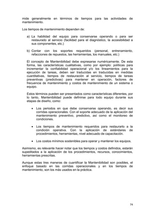 74
mide generalmente en términos de tiempos para las actividades de
mantenimiento.
Los tiempos de mantenimiento dependen de:
a) La habilidad del equipo para conservarse operando o para ser
restaurado al servicio (facilidad para el diagnóstico, la accesibilidad a
sus componentes, etc.)
b) Contar con los soportes requeridos (personal, entrenamiento,
refacciones de repuestos, las herramientas, los manuales, etc.)
El concepto de Mantenibilidad debe expresarse numéricamente. De esta
forma, las características cualitativas, como por ejemplo: políticas para
incrementar la confiabilidad operacional y/o los lineamientos para la
ejecución de tareas, deben ser traducidas en traducidas en medidas
cuantitativas, tiempos de restauración al servicio, tiempos de tareas
preventivas (predictivas) para mantener en operación, factores de
frecuencia de mantenimiento y costos de mantenimiento de un sistema o
equipo.
Estos términos pueden ser presentados como características diferentes, por
lo tanto, Mantenibilidad puede definirse para todo equipo durante sus
etapas de diseño, como:
 Los periodos en que debe conservarse operando, es decir sus
corridas operacionales. Con el soporte adecuado de la aplicación del
mantenimiento preventivo, predictivo, así como el monitoreo de
condiciones.
 Los tiempos de mantenimiento requeridos para restaurarlo a la
condición operativa. Con la aplicación de estándares de
procedimientos, herramientas, nivel adecuado de capacitación.
 Los costos mínimos sostenibles para operar y mantener los equipos.
Asimismo, es relevante hacer notar que los tiempos y costos definidos, estarán
supeditados a la aplicación de los procedimientos, recursos, conocimientos,
herramientas prescritas.
Aunque estas tres maneras de cuantificar la Mantenibilidad son posibles, el
enfoque basado en las corridas operacionales y en los tiempos de
mantenimiento, son los más usados en la práctica.
 