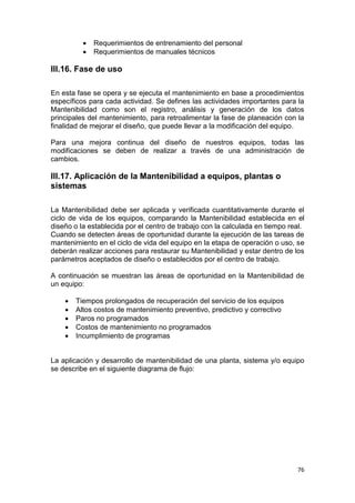 76
 Requerimientos de entrenamiento del personal
 Requerimientos de manuales técnicos
III.16. Fase de uso
En esta fase se opera y se ejecuta el mantenimiento en base a procedimientos
específicos para cada actividad. Se defines las actividades importantes para la
Mantenibilidad como son el registro, análisis y generación de los datos
principales del mantenimiento, para retroalimentar la fase de planeación con la
finalidad de mejorar el diseño, que puede llevar a la modificación del equipo.
Para una mejora continua del diseño de nuestros equipos, todas las
modificaciones se deben de realizar a través de una administración de
cambios.
III.17. Aplicación de la Mantenibilidad a equipos, plantas o
sistemas
La Mantenibilidad debe ser aplicada y verificada cuantitativamente durante el
ciclo de vida de los equipos, comparando la Mantenibilidad establecida en el
diseño o la establecida por el centro de trabajo con la calculada en tiempo real.
Cuando se detecten áreas de oportunidad durante la ejecución de las tareas de
mantenimiento en el ciclo de vida del equipo en la etapa de operación o uso, se
deberán realizar acciones para restaurar su Mantenibilidad y estar dentro de los
parámetros aceptados de diseño o establecidos por el centro de trabajo.
A continuación se muestran las áreas de oportunidad en la Mantenibilidad de
un equipo:
 Tiempos prolongados de recuperación del servicio de los equipos
 Altos costos de mantenimiento preventivo, predictivo y correctivo
 Paros no programados
 Costos de mantenimiento no programados
 Incumplimiento de programas
La aplicación y desarrollo de mantenibilidad de una planta, sistema y/o equipo
se describe en el siguiente diagrama de flujo:
 