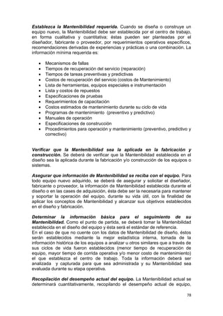 78
Establezca la Mantenibilidad requerida. Cuando se diseña o construye un
equipo nuevo, la Mantenibilidad debe ser establecida por el centro de trabajo,
en forma cualitativa y cuantitativa; éstas pueden ser planteadas por el
diseñador, fabricante o proveedor, por requerimientos operativos específicos,
recomendaciones derivadas de experiencias y prácticas o una combinación. La
información mínima requerida es:
 Mecanismos de fallas
 Tiempos de recuperación del servicio (reparación)
 Tiempos de tareas preventivas y predictivas
 Costos de recuperación del servicio (costos de Mantenimiento)
 Lista de herramientas, equipos especiales e instrumentación
 Lista y costos de repuestos
 Especificaciones de pruebas
 Requerimientos de capacitación
 Costos estimados de mantenimiento durante su ciclo de vida
 Programas de mantenimiento (preventivo y predictivo)
 Manuales de operación
 Especificaciones de construcción
 Procedimientos para operación y mantenimiento (preventivo, predictivo y
correctivo)
Verificar que la Mantenibilidad sea la aplicada en la fabricación y
construcción. Se deberá de verificar que la Mantenibilidad establecida en el
diseño sea la aplicada durante la fabricación y/o construcción de los equipos o
sistemas.
Asegurar que información de Mantenibilidad se reciba con el equipo. Para
todo equipo nuevo adquirido, se deberá de asegurar y solicitar el diseñador,
fabricante o proveedor, la información de Mantenibilidad establecida durante el
diseño o en las cases de adquisición, ésta debe ser la necesaria para mantener
y soportar la operación del equipo, durante su vida útil, con la finalidad de
aplicar los conceptos de Mantenibilidad y alcanzar sus objetivos establecidos
en el diseño y fabricación.
Determinar la información básica para el seguimiento de su
Mantenibilidad. Como el punto de partida, se deberá tomar la Mantenibilidad
establecida en el diseño del equipo y ésta será el estándar de referencia.
En el caso de que no cuente con los datos de Mantenibilidad de diseño, éstos
serán establecidos mediante la mejor estadística interna, tomada de la
información histórica de los equipos a analizar u otros similares que a través de
sus ciclos de vida fueron establecidos (menor tiempo de recuperación de
equipo, mayor tiempo de corrida operativa y/o menor costo de mantenimiento)
el que establezca el centro de trabajo. Toda la información deberá ser
analizada y capturada para que sea administrada y su Mantenibilidad sea
evaluada durante su etapa operativa.
Recopilación del desempeño actual del equipo. La Mantenibilidad actual se
determinará cuantitativamente, recopilando el desempeño actual de equipo,
 