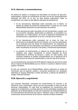80
III.19. Atención a recomendaciones.
Se deberá de realizar un programa de actividades con tiempos de ejecución,
responsables y fechas de cumplimiento de cada una de las recomendaciones
derivadas del ACR, en el que se dará estricto seguimiento hasta su
cumplimiento, los cuales se dan algunos ejemplos de desviaciones:
 Si las desviaciones detectadas están asociadas con el diseño, se
deberá de realizar las tareas de mantenimiento, a través de una nueva
Mantenibilidad aplicando una administración de cambios.
 Si las desviaciones están asociadas con las herramientas y equipo, que
se encuentran obsoletas, deterioradas y/o faltantes, se procederá a su
adquisición y/o modernización, así como la respectiva actualización de
procedimientos y capacitación en el uso y manejo de las mismas.
 Si las desviaciones están asociadas con la mano de obra, se
determinará si la plantilla laboral es la idónea, si el nivel de capacitación
es el adecuado para las tareas de mantenimiento, los programas de
mantenimiento son los adecuados y los efectivos y si los procedimientos
están actualizados de acuerdo a las tareas y herramienta especializada.
 La decisión de desincorporar un sistema y/o equipo depende de su
habilidad para seguir cumpliendo la función deseada de forma
satisfactoria en términos de tiempos y costos. En este sentido, será
necesario fortalecer el análisis correspondiente con la aplicación de la
guía técnica de costos de mantenimiento y ciclo de vida de los activos.
Las recomendaciones derivadas del ACR deberán registrarse para formar parte
de las mejoras de Mantenibilidad que se tomen en cuenta en diseños futuros,
iguales o similares.
El ciclo de evaluación de la Mantenibilidad, deberá capturarse en bases de
información que se soporten análisis y revisiones posteriores con resultados
obtenidos en equipos diferentes a través del tiempo; a efectos de identificar e
integrar “Buenas Prácticas”.
III.20. Ejecución y seguimiento
Las acciones requeridas, incluyendo los requerimientos de recursos y las
fechas de inicio y terminación, tienen que ser comunicados a cada una de las
personas responsables. En esta fase se establecen los mecanismos para
asegurar el cumplimiento y correcta ejecución de las actividades resultantes de
aplicación de la Mantenibilidad. El éxito de la aplicación de la Mantenibilidad es
el involucramiento del personal que opera y mantiene, bajo un plan integral de
conservación de las funciones de los activos. Además se debe considerar:
 