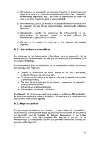 81
a) Contratación y/o adquisición de recursos. Ejecutar los programas para
adquisición de los soportes de Mantenibilidad (refacciones, materiales,
herramientas especiales, etc.). así como la contratación de mano de
obra o servicios requeridos para la Mantenibilidad.
b) Procedimientos, aplicar y/o modificar los procedimientos necesarios para
la ejecución de las tareas recomendadas, considerando disciplina
operativa.
c) Capacitación, ejecutar los programas de entrenamiento y/o re-
entrenamiento que aseguren contar con personal calificado y/o
certificado en la ejecución de las tareas.
d) Captura de los planes de integridad en los sistemas informáticos
vigentes.
III.21. Herramientas informáticas
La utilización de las herramientas informáticas para la elaboración de la
Mantenibilidad, se recomienda una vez que se ha aplicado manualmente y se
conoce la metodología.
Las herramientas para la elaboración de la Mantenibilidad deben de cumplir
con los siguientes requisitos:
 Obtener la información de forma directa de los SIV’s existentes,
mediante interfaces de comunicación.
 Su estructura de configuración será acorde a la taxonomía industrial de
la empresa (Pemex).
 SIV para la administración de los planes y programas de operación,
pruebas y mantenimiento
 Software para análisis estadístico
 Software para análisis de confiabilidad
La utilización de herramientas será para efectuar el análisis de Mantenibilidad,
la administración de los planes y el registro histórico de datos deben estar en
los sistemas informáticos vigentes.
III.22 Mejora continua
En esta etapa se evalúa el cumplimiento con los noveles de disponibilidad,
confiabilidad y Mantenibilidad de los equipos una vez que éstos se encuentran
en operación, con la finalidad de detectar desviaciones a las metas
establecidas así como para proponer las mejoras al proceso de la
Mantenibilidad y establecer las acciones que permitan cerrar estas brechas, los
pasos de esta etapa son:
 
