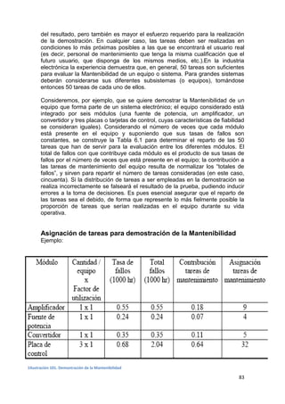 83
del resultado, pero también es mayor el esfuerzo requerido para la realización
de la demostración. En cualquier caso, las tareas deben ser realizadas en
condiciones lo más próximas posibles a las que se encontrará el usuario real
(es decir, personal de mantenimiento que tenga la misma cualificación que el
futuro usuario, que disponga de los mismos medios, etc.).En la industria
electrónica la experiencia demuestra que, en general, 50 tareas son suficientes
para evaluar la Mantenibilidad de un equipo o sistema. Para grandes sistemas
deberán considerarse sus diferentes subsistemas (o equipos), tomándose
entonces 50 tareas de cada uno de ellos.
Consideremos, por ejemplo, que se quiere demostrar la Mantenibilidad de un
equipo que forma parte de un sistema electrónico; el equipo considerado está
integrado por seis módulos (una fuente de potencia, un amplificador, un
convertidor y tres placas o tarjetas de control, cuyas características de fiabilidad
se consideran iguales). Considerando el número de veces que cada módulo
está presente en el equipo y suponiendo que sus tasas de fallos son
constantes, se construye la Tabla 6.1 para determinar el reparto de las 50
tareas que han de servir para la evaluación entre los diferentes módulos. El
total de fallos con que contribuye cada módulo es el producto de sus tasas de
fallos por el número de veces que está presente en el equipo; la contribución a
las tareas de mantenimiento del equipo resulta de normalizar los “totales de
fallos”, y sirven para repartir el número de tareas consideradas (en este caso,
cincuenta). Si la distribución de tareas a ser empleadas en la demostración se
realiza incorrectamente se falseará el resultado de la prueba, pudiendo inducir
errores a la toma de decisiones. Es pues esencial asegurar que el reparto de
las tareas sea el debido, de forma que represente lo más fielmente posible la
proporción de tareas que serían realizadas en el equipo durante su vida
operativa.
Asignación de tareas para demostración de la Mantenibilidad
Ejemplo:
1Ilustración 101. Demostración de la Mantenibilidad
 