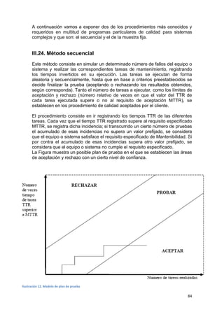 84
A continuación vamos a exponer dos de los procedimientos más conocidos y
requeridos en multitud de programas particulares de calidad para sistemas
complejos y que son: el secuencial y el de la muestra fija.
III.24. Método secuencial
Este método consiste en simular un determinado número de fallos del equipo o
sistema y realizar las correspondientes tareas de mantenimiento, registrando
los tiempos invertidos en su ejecución. Las tareas se ejecutan de forma
aleatoria y secuencialmente, hasta que en base a criterios preestablecidos se
decide finalizar la prueba (aceptando o rechazando los resultados obtenidos,
según corresponda). Tanto el número de tareas a ejecutar, como los límites de
aceptación y rechazo (número relativo de veces en que el valor del TTR de
cada tarea ejecutada supere o no al requisito de aceptación MTTR), se
establecen en los procedimiento de calidad aceptados por el cliente.
El procedimiento consiste en ir registrando los tiempos TTR de las diferentes
tareas. Cada vez que el tiempo TTR registrado supere al requisito especificado
MTTR, se registra dicha incidencia; si transcurrido un cierto número de pruebas
el acumulado de esas incidencias no supera un valor prefijado, se considera
que el equipo o sistema satisface el requisito especificado de Mantenibilidad. Si
por contra el acumulado de esas incidencias supera otro valor prefijado, se
considera que el equipo o sistema no cumple el requisito especificado.
La Figura muestra un posible plan de prueba en el que se establecen las áreas
de aceptación y rechazo con un cierto nivel de confianza.
Ilustración 12. Modelo de plan de prueba
 