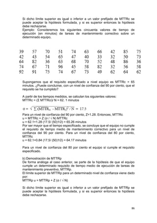 86
Si dicho límite superior es igual o inferior a un valor prefijado de MTTRc se
puede aceptar la hipótesis formulada, y si es superior entonces la hipótesis
debe rechazarse.
Ejemplo: Consideremos los siguientes cincuenta valores de tiempo de
ejecución (en minutos) de tareas de mantenimiento correctivo sobre un
determinado equipo,
Supongamos que el requisito especificado a nivel equipo es MTTRc = 65
minutos. ¿Puede concluirse, con un nivel de confianza del 90 por ciento, que el
requisito se ha cumplido?
A partir de los tiempos medidos, se calculan los siguientes valores:
MTTRc = (Σ MTTRci)/ N = 62. 1 minutos
Para un nivel de confianza del 90 por ciento, Z=1.28. Entonces, MTTRc
u = MTTRc + Z (σ / √ N) MTTRc
u = 62.1+1.28 (17.5/ (50)1/2) = 65.26 minutos
Por ser mayor que el tiempo especificado, se concluye que el equipo no cumple
el requisito de tiempo medio de mantenimiento correctivo para un nivel de
confianza del 90 por ciento. Para un nivel de confianza del 80 por ciento,
MTTRc
u = 62.1+0.84 (17.5/ (50)1/2) = 64.17 minutos
Para un nivel de confianza del 80 por ciento el equipo sí cumple el requisito
especificado.
b) Demostración de MTTRp
De forma análoga al caso anterior, se parte de la hipótesis de que el equipo
cumple un determinado requisito de tiempo medio de ejecución de tareas de
mantenimiento preventivo, MTTRp.
El límite superior de MTTRp para un determinado nivel de confianza viene dado
por:
MTTRp u = MTTRp + Z (σ / √ N)
Si dicho límite superior es igual o inferior a un valor prefijado de MTTRp se
puede aceptar la hipótesis formulada, y si es superior entonces la hipótesis
debe rechazarse.
 